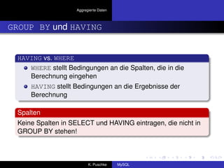 Aggregierte Daten



GROUP BY und HAVING


 HAVING vs. WHERE
    WHERE stellt Bedingungen an die Spalten, die in die
    Berechnung eingehen
     HAVING stellt Bedingungen an die Ergebnisse der
     Berechnung

 Spalten
 Keine Spalten in SELECT und HAVING eintragen, die nicht in
 GROUP BY stehen!



                          K. Puschke    MySQL
 