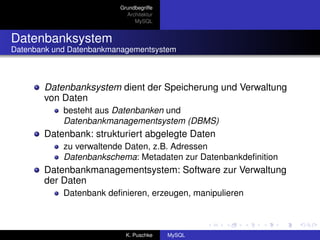 Grundbegriffe
                           Architektur
                              MySQL


Datenbanksystem
Datenbank und Datenbankmanagementsystem



       Datenbanksystem dient der Speicherung und Verwaltung
       von Daten
            besteht aus Datenbanken und
            Datenbankmanagementsystem (DBMS)
       Datenbank: strukturiert abgelegte Daten
            zu verwaltende Daten, z.B. Adressen
            Datenbankschema: Metadaten zur Datenbankdeﬁnition
       Datenbankmanagementsystem: Software zur Verwaltung
       der Daten
            Datenbank deﬁnieren, erzeugen, manipulieren



                           K. Puschke    MySQL
 