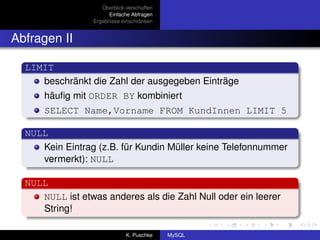 Überblick verschaffen
                       Einfache Abfragen
                 Ergebnisse einschränken


Abfragen II

  LIMIT
     beschränkt die Zahl der ausgegeben Einträge
      häuﬁg mit ORDER BY kombiniert
      SELECT Name,Vorname FROM KundInnen LIMIT 5

  NULL
     Kein Eintrag (z.B. für Kundin Müller keine Telefonnummer
     vermerkt): NULL

  NULL
     NULL ist etwas anderes als die Zahl Null oder ein leerer
     String!

                              K. Puschke    MySQL
 