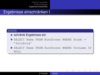 Überblick verschaffen
                      Einfache Abfragen
                Ergebnisse einschränken


Ergebnisse einschränken I



  WHERE
     schränkt Ergebnisse ein
      SELECT Name FROM KundInnen WHERE Stadt =
      ’Salzburg’
      SELECT Name FROM KundInnen WHERE Vorname IS
      NULL




                             K. Puschke    MySQL
 