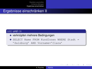 Überblick verschaffen
                      Einfache Abfragen
                Ergebnisse einschränken


Ergebnisse einschränken II




  AND und OR
      verknüpfen mehrere Bedingungen
     SELECT Name FROM KundInnen WHERE Stadt =
     ’Salzburg’ AND Vorname=’Clara’




                             K. Puschke    MySQL
 
