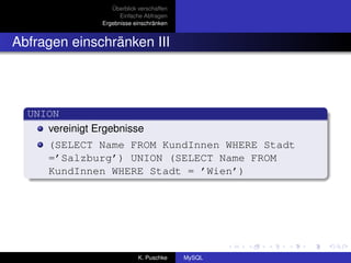 Überblick verschaffen
                      Einfache Abfragen
                Ergebnisse einschränken


Abfragen einschränken III




  UNION
     vereinigt Ergebnisse
      (SELECT Name FROM KundInnen WHERE Stadt
      =’Salzburg’) UNION (SELECT Name FROM
      KundInnen WHERE Stadt = ’Wien’)




                             K. Puschke    MySQL
 
