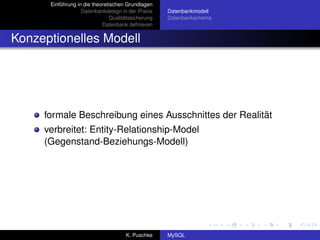 Einführung in die theoretischen Grundlagen
                   Datenbankdesign in der Praxis     Datenbankmodell
                                Qualitätssicherung   Datenbankschema
                            Datenbank deﬁnieren


Konzeptionelles Modell




     formale Beschreibung eines Ausschnittes der Realität
     verbreitet: Entity-Relationship-Model
     (Gegenstand-Beziehungs-Modell)




                                      K. Puschke     MySQL
 