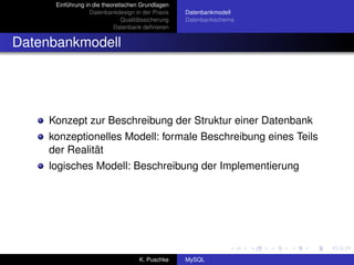 Einführung in die theoretischen Grundlagen
                   Datenbankdesign in der Praxis     Datenbankmodell
                                Qualitätssicherung   Datenbankschema
                            Datenbank deﬁnieren


Datenbankmodell




     Konzept zur Beschreibung der Struktur einer Datenbank
     konzeptionelles Modell: formale Beschreibung eines Teils
     der Realität
     logisches Modell: Beschreibung der Implementierung




                                      K. Puschke     MySQL
 