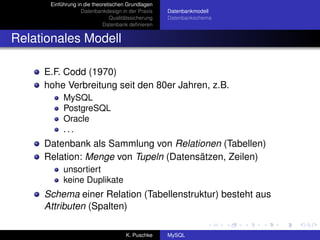 Einführung in die theoretischen Grundlagen
                   Datenbankdesign in der Praxis     Datenbankmodell
                                Qualitätssicherung   Datenbankschema
                            Datenbank deﬁnieren


Relationales Modell

     E.F. Codd (1970)
     hohe Verbreitung seit den 80er Jahren, z.B.
           MySQL
           PostgreSQL
           Oracle
           ...
     Datenbank als Sammlung von Relationen (Tabellen)
     Relation: Menge von Tupeln (Datensätzen, Zeilen)
           unsortiert
           keine Duplikate
     Schema einer Relation (Tabellenstruktur) besteht aus
     Attributen (Spalten)

                                      K. Puschke     MySQL
 