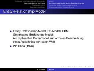 Einführung in die theoretischen Grundlagen     Ablauf
                   Datenbankdesign in der Praxis     Konzeptionelles Design: Entity-Relationship-Model
                                Qualitätssicherung   Logisches Design: Relationales Schema
                            Datenbank deﬁnieren      Physisches Design: Storage Engine


Entity-Relationship-Model




     Entitiy-Relationship-Model, ER-Modell, ERM,
     Gegenstand-Beziehungs-Modell:
     konzeptionelles Datenmodell zur formalen Beschreibung
     eines Ausschnitts der realen Welt
     P.P. Chen (1976)




                                      K. Puschke     MySQL
 