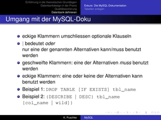 Einführung in die theoretischen Grundlagen
                  Datenbankdesign in der Praxis     Exkurs: Die MySQL-Dokumentation
                               Qualitätssicherung   Tabellen anlegen
                           Datenbank deﬁnieren


Umgang mit der MySQL-Doku

    eckige Klammern umschliessen optionale Klauseln
    | bedeutet oder
    nur eine der genannten Alternativen kann/muss benutzt
    werden
    geschweifte Klammern: eine der Alternativen muss benutzt
    werden
    eckige Klammern: eine oder keine der Alternativen kann
    benutzt werden
    Beispiel 1: DROP TABLE [IF EXISTS] tbl_name
    Beispiel 2: {DESCRIBE | DESC} tbl_name
    [col_name | wild]}

                                     K. Puschke     MySQL
 