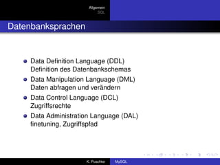 Allgemein
                           SQL



Datenbanksprachen


    Data Deﬁnition Language (DDL)
    Deﬁnition des Datenbankschemas
    Data Manipulation Language (DML)
    Daten abfragen und verändern
    Data Control Language (DCL)
    Zugriffsrechte
    Data Administration Language (DAL)
    ﬁnetuning, Zugriffspfad




                     K. Puschke   MySQL
 