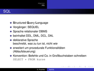 Allgemein
                                SQL



SQL

      Structured Query Language
      Vorgänger: SEQUEL
      Sprache relationaler DBMS
      beinhaltet DDL, DML, DCL, DAL
      deklarative Sprache
      beschreibt, was zu tun ist, nicht wie
      erweitert um prozedurale Funktionalitäten
      (Ablaufsteuerung)
      Konvention: Befehle und Co. in Großbuchstaben schreiben
      SELECT * FROM kurse


                          K. Puschke   MySQL
 
