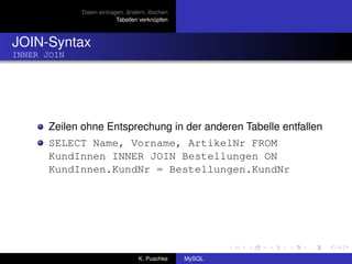 Daten eintragen, ändern, löschen
                          Tabellen verknüpfen



JOIN-Syntax
INNER JOIN




       Zeilen ohne Entsprechung in der anderen Tabelle entfallen
       SELECT Name, Vorname, ArtikelNr FROM
       KundInnen INNER JOIN Bestellungen ON
       KundInnen.KundNr = Bestellungen.KundNr




                                  K. Puschke    MySQL
 