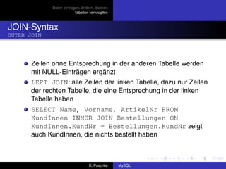 Daten eintragen, ändern, löschen
                           Tabellen verknüpfen



JOIN-Syntax
OUTER JOIN




       Zeilen ohne Entsprechung in der anderen Tabelle werden
       mit NULL-Einträgen ergänzt
       LEFT JOIN: alle Zeilen der linken Tabelle, dazu nur Zeilen
       der rechten Tabelle, die eine Entsprechung in der linken
       Tabelle haben
       SELECT Name, Vorname, ArtikelNr FROM
       KundInnen INNER JOIN Bestellungen ON
       KundInnen.KundNr = Bestellungen.KundNr zeigt
       auch KundInnen, die nichts bestellt haben



                                   K. Puschke    MySQL
 