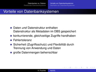 Datenbanken vs. Dateien   Vorteile von Datenbanksystemen
             Relationale Datenbanksysteme    Nachteile von Datenbanksystemen



Vorteile von Datenbanksystemen



     Daten und Datenstruktur enthalten
     Datenstruktur als Metadaten im DBS gespeichert
     konkurrierende, gleichzeitige Zugriffe handhaben
     Fehlertoleranz
     Sicherheit (Zugriffsschutz) und Flexibilität durch
     Trennung von Anwendung und Daten
     große Datenmengen beherrschbar




                               K. Puschke    MySQL
 