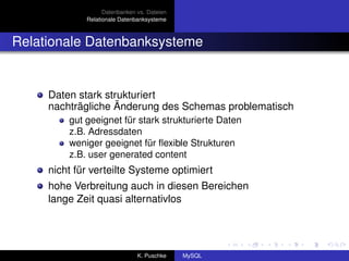 Datenbanken vs. Dateien
             Relationale Datenbanksysteme



Relationale Datenbanksysteme


     Daten stark strukturiert
     nachträgliche Änderung des Schemas problematisch
         gut geeignet für stark strukturierte Daten
         z.B. Adressdaten
         weniger geeignet für ﬂexible Strukturen
         z.B. user generated content
     nicht für verteilte Systeme optimiert
     hohe Verbreitung auch in diesen Bereichen
     lange Zeit quasi alternativlos




                               K. Puschke    MySQL
 