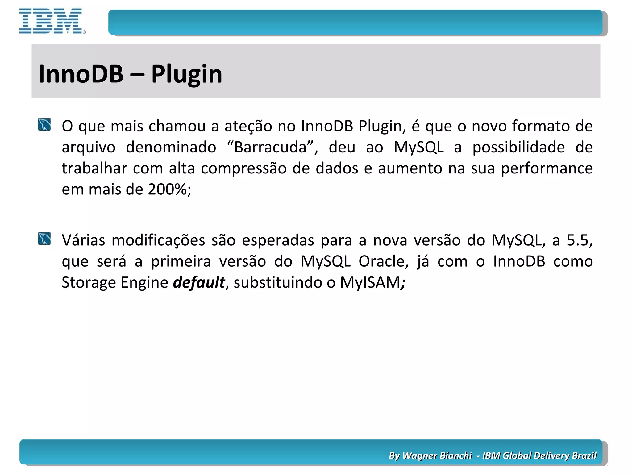 By Wagner Bianchi - IBM Global Delivery BrazilBy Wagner Bianchi - IBM Global Delivery Brazil
InnoDB – Plugin
O que mais chamou a ateção no InnoDB Plugin, é que o novo formato de
arquivo denominado “Barracuda”, deu ao MySQL a possibilidade de
trabalhar com alta compressão de dados e aumento na sua performance
em mais de 200%;
Várias modificações são esperadas para a nova versão do MySQL, a 5.5,
que será a primeira versão do MySQL Oracle, já com o InnoDB como
Storage Engine default, substituindo o MyISAM;
 