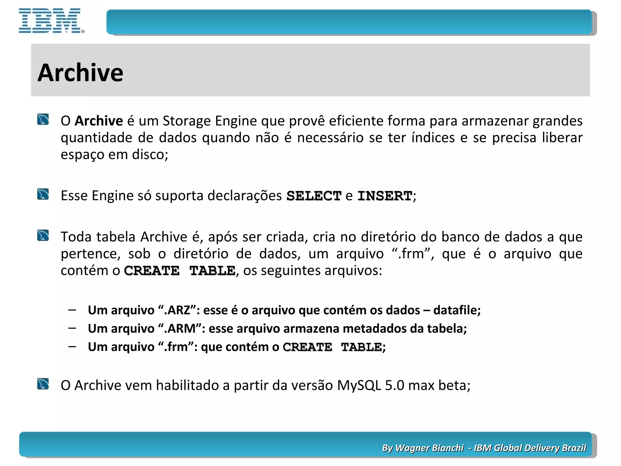 By Wagner Bianchi - IBM Global Delivery BrazilBy Wagner Bianchi - IBM Global Delivery Brazil
Archive
O Archive é um Storage Engine que provê eficiente forma para armazenar grandes
quantidade de dados quando não é necessário se ter índices e se precisa liberar
espaço em disco;
Esse Engine só suporta declarações SELECTSELECT e INSERTINSERT;
Toda tabela Archive é, após ser criada, cria no diretório do banco de dados a que
pertence, sob o diretório de dados, um arquivo “.frm”, que é o arquivo que
contém o CREATE TABLECREATE TABLE, os seguintes arquivos:
– Um arquivo “.ARZ”: esse é o arquivo que contém os dados – datafile;
– Um arquivo “.ARM”: esse arquivo armazena metadados da tabela;
– Um arquivo “.frm”: que contém o CREATE TABLECREATE TABLE;
O Archive vem habilitado a partir da versão MySQL 5.0 max beta;
 