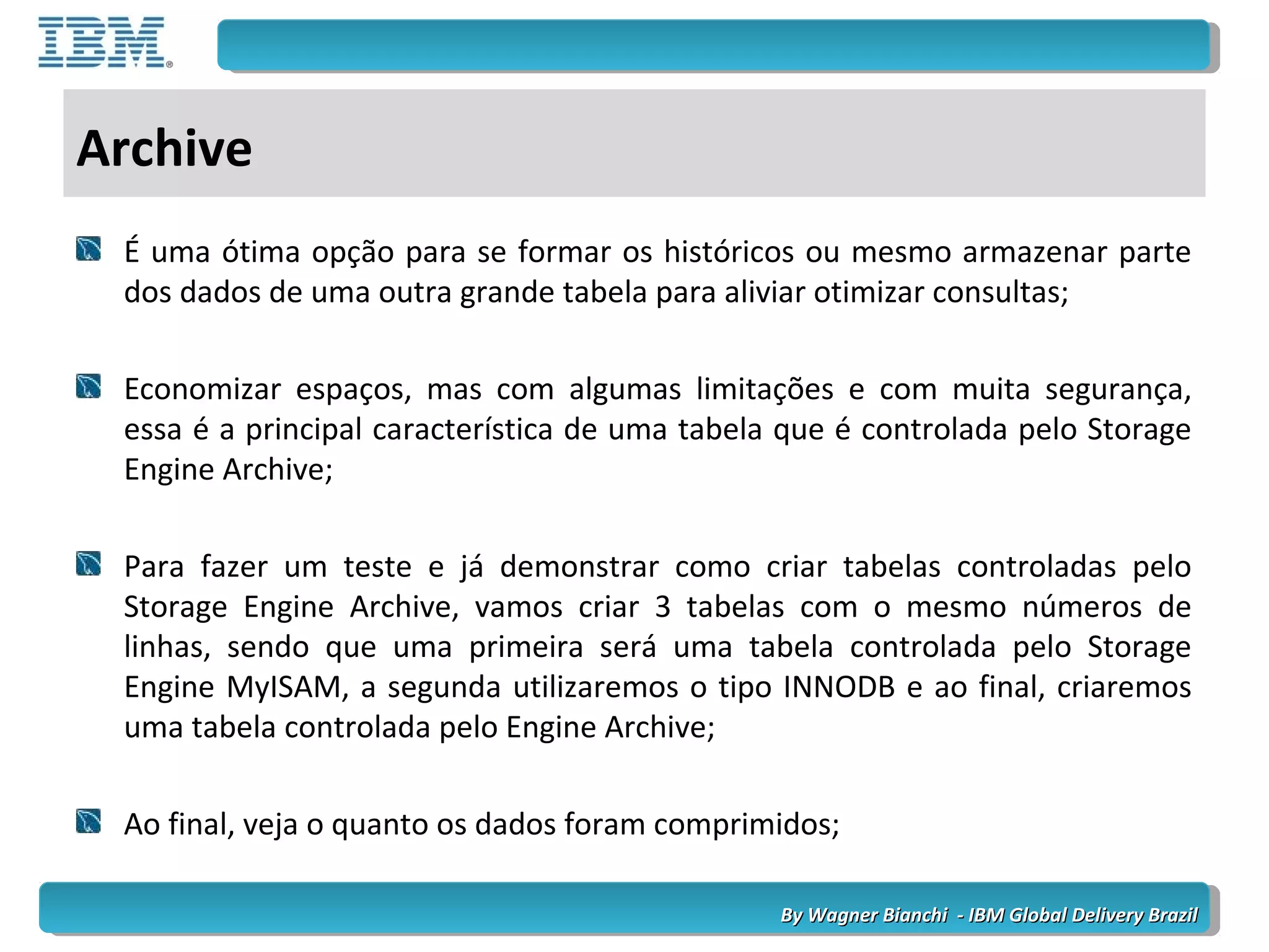 By Wagner Bianchi - IBM Global Delivery BrazilBy Wagner Bianchi - IBM Global Delivery Brazil
Archive
É uma ótima opção para se formar os históricos ou mesmo armazenar parte
dos dados de uma outra grande tabela para aliviar otimizar consultas;
Economizar espaços, mas com algumas limitações e com muita segurança,
essa é a principal característica de uma tabela que é controlada pelo Storage
Engine Archive;
Para fazer um teste e já demonstrar como criar tabelas controladas pelo
Storage Engine Archive, vamos criar 3 tabelas com o mesmo números de
linhas, sendo que uma primeira será uma tabela controlada pelo Storage
Engine MyISAM, a segunda utilizaremos o tipo INNODB e ao final, criaremos
uma tabela controlada pelo Engine Archive;
Ao final, veja o quanto os dados foram comprimidos;
 