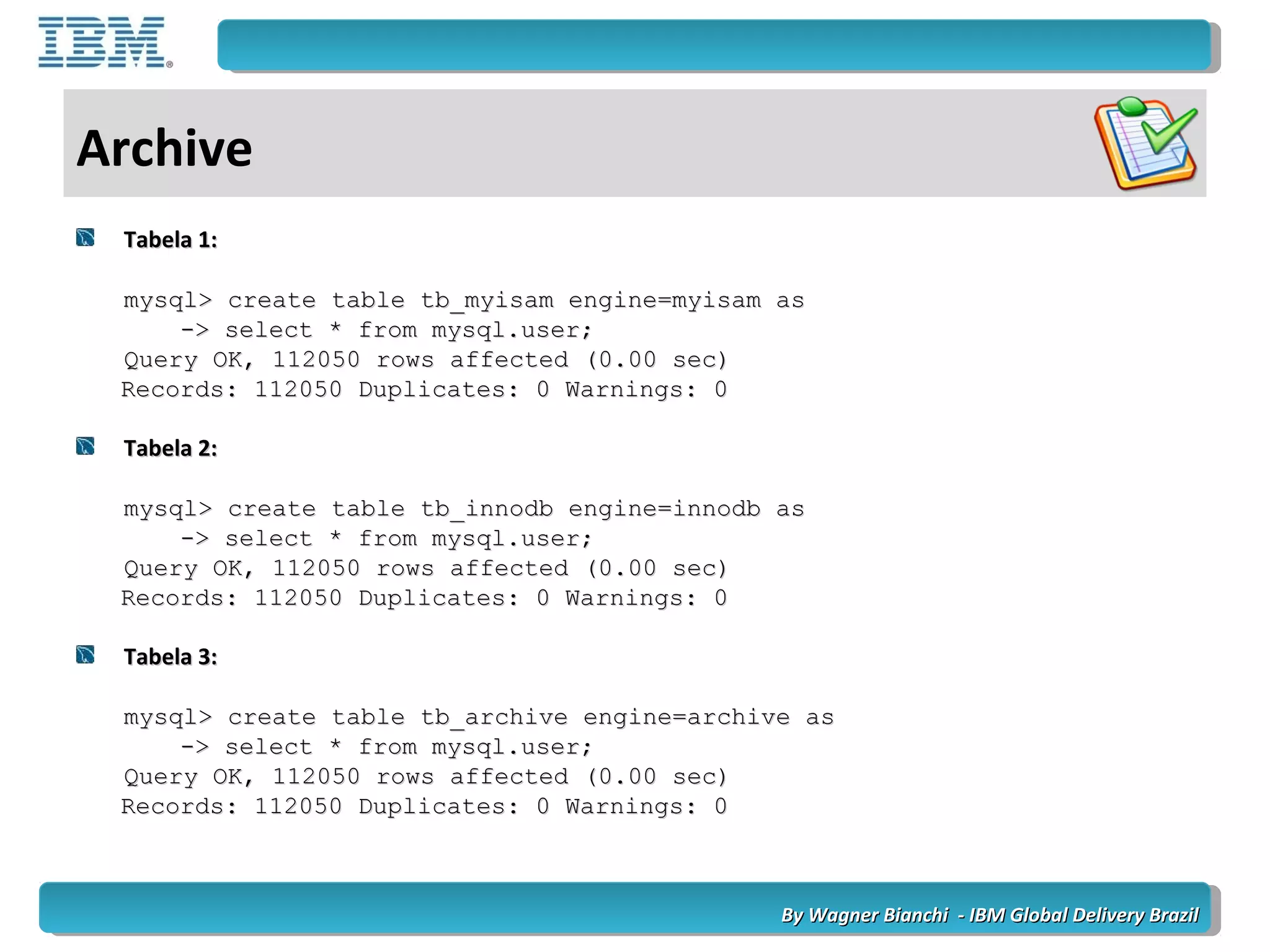 By Wagner Bianchi - IBM Global Delivery BrazilBy Wagner Bianchi - IBM Global Delivery Brazil
Archive
Tabela 1:Tabela 1:
mysql> create table tb_myisam engine=myisam asmysql> create table tb_myisam engine=myisam as
-> select * from mysql.user;-> select * from mysql.user;
Query OK, 112050 rows affected (0.00 sec)Query OK, 112050 rows affected (0.00 sec)
Records: 112050 Duplicates: 0 Warnings: 0Records: 112050 Duplicates: 0 Warnings: 0
Tabela 2:Tabela 2:
mysql> create table tb_innodb engine=innodb asmysql> create table tb_innodb engine=innodb as
-> select * from mysql.user;-> select * from mysql.user;
Query OK, 112050 rows affected (0.00 sec)Query OK, 112050 rows affected (0.00 sec)
Records: 112050 Duplicates: 0 Warnings: 0Records: 112050 Duplicates: 0 Warnings: 0
Tabela 3:Tabela 3:
mysql> create table tb_archive engine=archive asmysql> create table tb_archive engine=archive as
-> select * from mysql.user;-> select * from mysql.user;
Query OK, 112050 rows affected (0.00 sec)Query OK, 112050 rows affected (0.00 sec)
Records: 112050 Duplicates: 0 Warnings: 0Records: 112050 Duplicates: 0 Warnings: 0
 