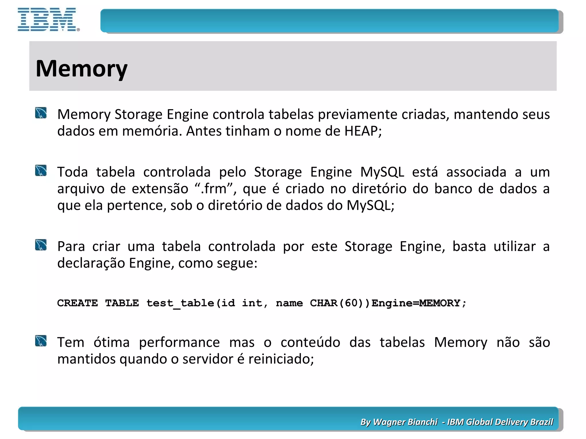 By Wagner Bianchi - IBM Global Delivery BrazilBy Wagner Bianchi - IBM Global Delivery Brazil
Memory
Memory Storage Engine controla tabelas previamente criadas, mantendo seus
dados em memória. Antes tinham o nome de HEAP;
Toda tabela controlada pelo Storage Engine MySQL está associada a um
arquivo de extensão “.frm”, que é criado no diretório do banco de dados a
que ela pertence, sob o diretório de dados do MySQL;
Para criar uma tabela controlada por este Storage Engine, basta utilizar a
declaração Engine, como segue:
CREATE TABLE test_table(id int, name CHAR(60))Engine=MEMORY;Engine=MEMORY;
Tem ótima performance mas o conteúdo das tabelas Memory não são
mantidos quando o servidor é reiniciado;
 