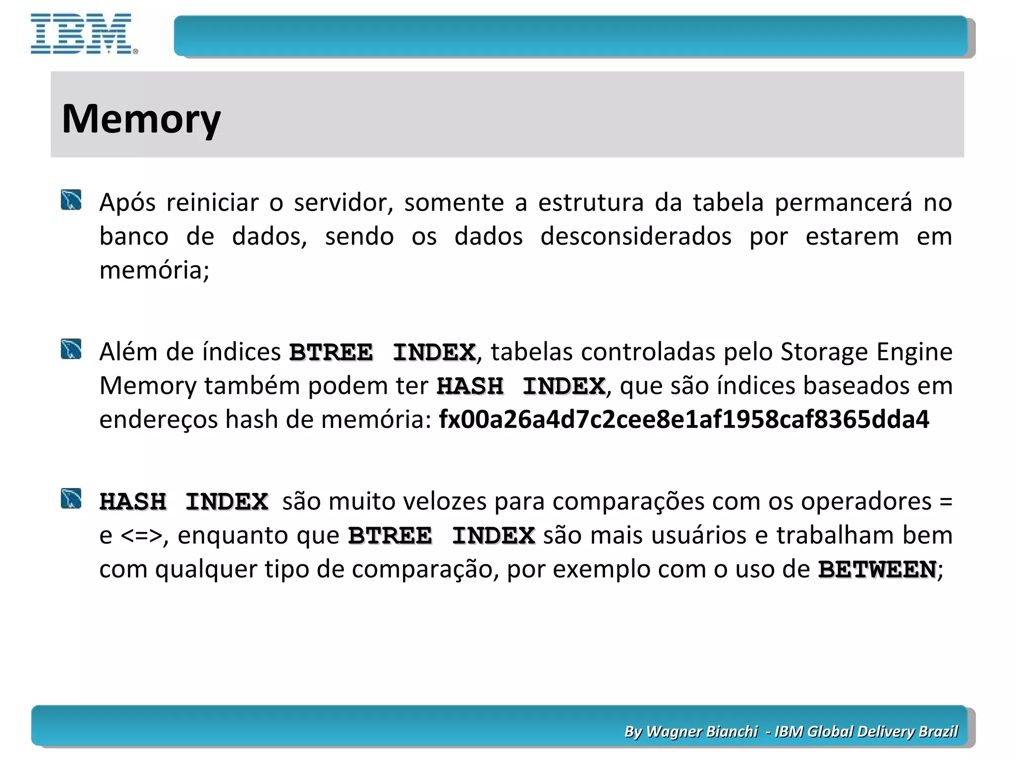 By Wagner Bianchi - IBM Global Delivery BrazilBy Wagner Bianchi - IBM Global Delivery Brazil
Memory
Após reiniciar o servidor, somente a estrutura da tabela permancerá no
banco de dados, sendo os dados desconsiderados por estarem em
memória;
Além de índices BTREE INDEXBTREE INDEX, tabelas controladas pelo Storage Engine
Memory também podem ter HASH INDEXHASH INDEX, que são índices baseados em
endereços hash de memória: fx00a26a4d7c2cee8e1af1958caf8365dda4
HASH INDEXHASH INDEX são muito velozes para comparações com os operadores =
e <=>, enquanto que BTREE INDEXBTREE INDEX são mais usuários e trabalham bem
com qualquer tipo de comparação, por exemplo com o uso de BETWEENBETWEEN;
 