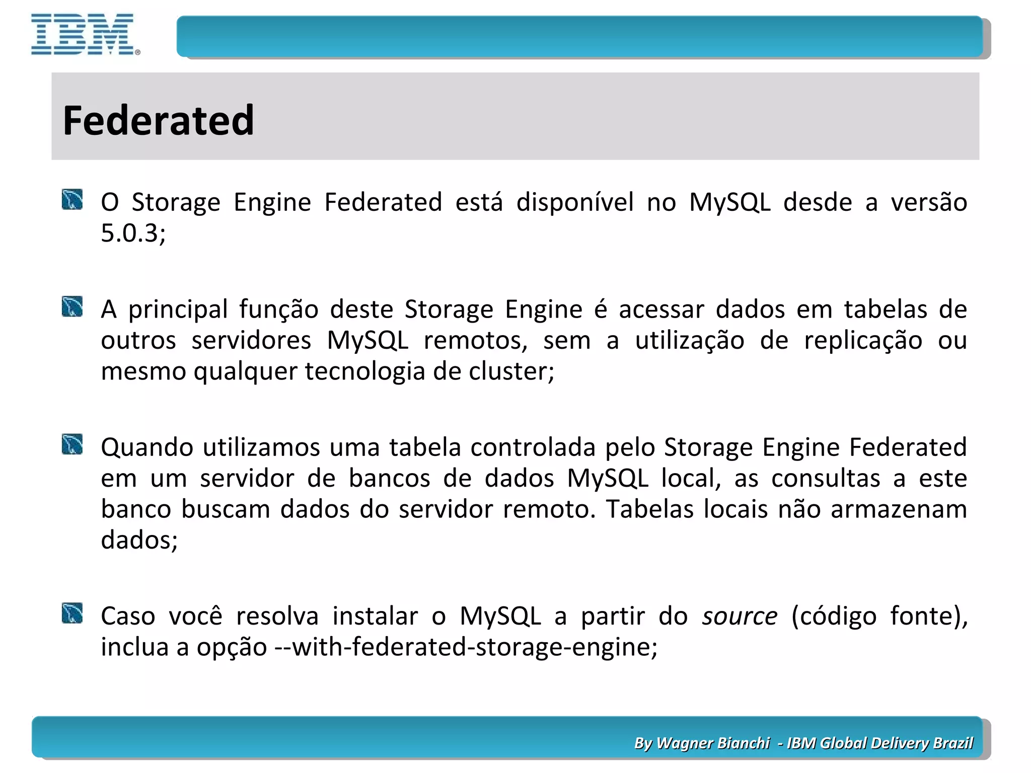 By Wagner Bianchi - IBM Global Delivery BrazilBy Wagner Bianchi - IBM Global Delivery Brazil
Federated
O Storage Engine Federated está disponível no MySQL desde a versão
5.0.3;
A principal função deste Storage Engine é acessar dados em tabelas de
outros servidores MySQL remotos, sem a utilização de replicação ou
mesmo qualquer tecnologia de cluster;
Quando utilizamos uma tabela controlada pelo Storage Engine Federated
em um servidor de bancos de dados MySQL local, as consultas a este
banco buscam dados do servidor remoto. Tabelas locais não armazenam
dados;
Caso você resolva instalar o MySQL a partir do source (código fonte),
inclua a opção --with-federated-storage-engine;
 