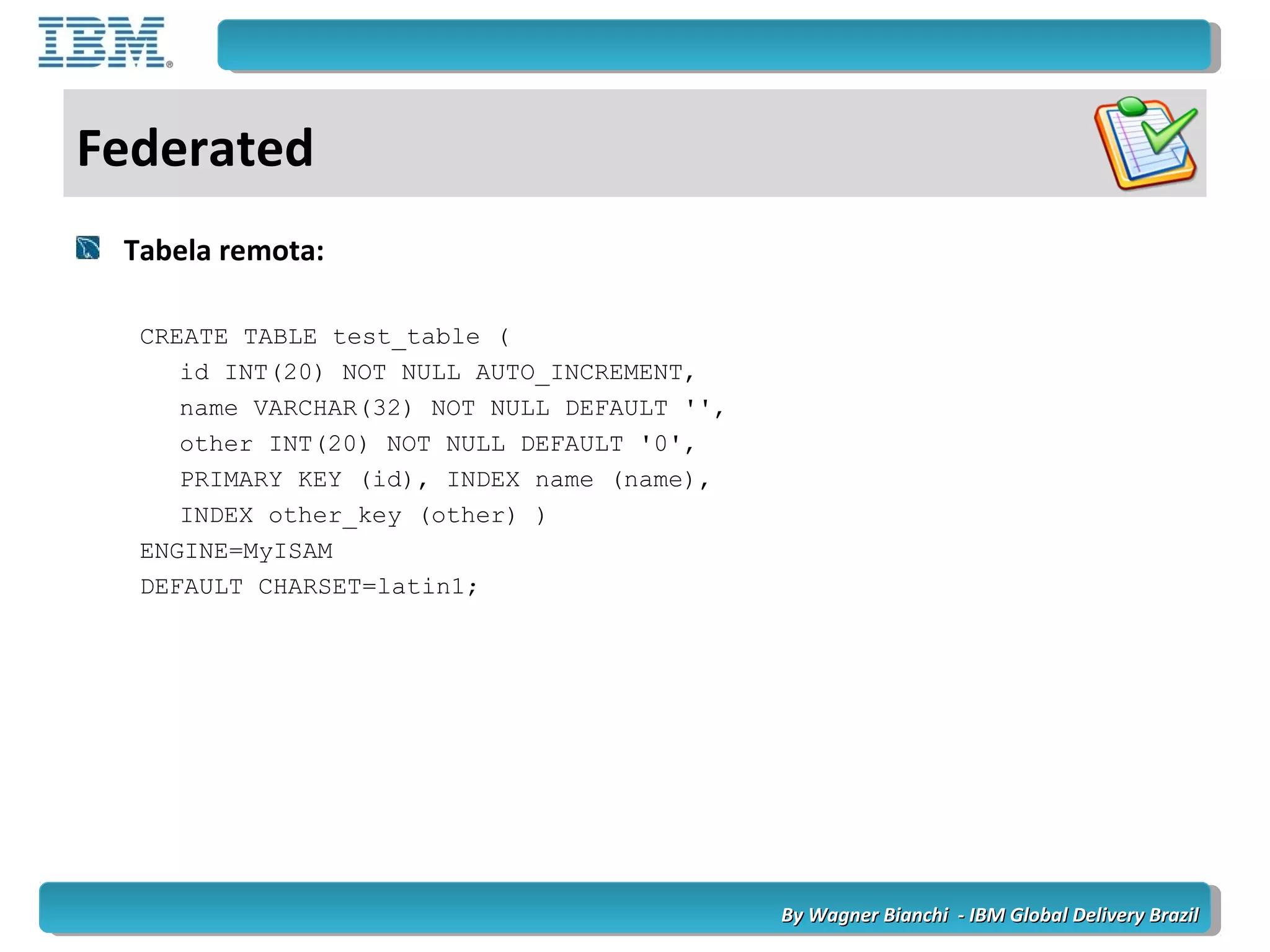 By Wagner Bianchi - IBM Global Delivery BrazilBy Wagner Bianchi - IBM Global Delivery Brazil
Federated
Tabela remota:
CREATE TABLE test_table (
id INT(20) NOT NULL AUTO_INCREMENT,
name VARCHAR(32) NOT NULL DEFAULT '',
other INT(20) NOT NULL DEFAULT '0',
PRIMARY KEY (id), INDEX name (name),
INDEX other_key (other) )
ENGINE=MyISAM
DEFAULT CHARSET=latin1;
 