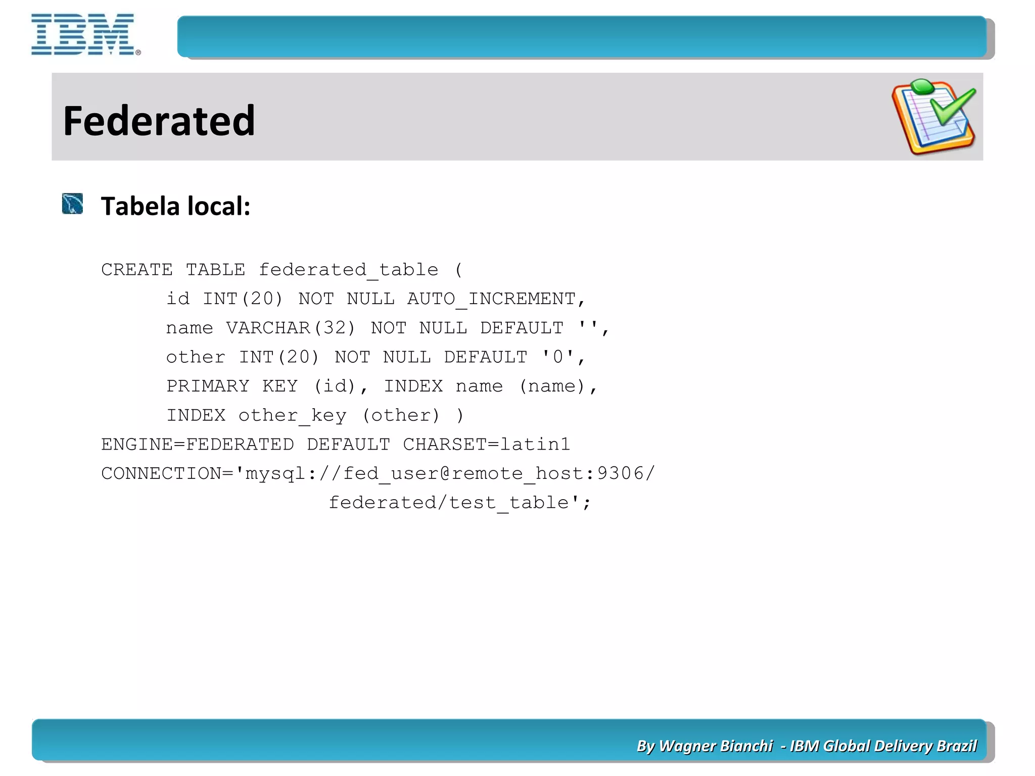 By Wagner Bianchi - IBM Global Delivery BrazilBy Wagner Bianchi - IBM Global Delivery Brazil
Federated
Tabela local:
CREATE TABLE federated_table (
id INT(20) NOT NULL AUTO_INCREMENT,
name VARCHAR(32) NOT NULL DEFAULT '',
other INT(20) NOT NULL DEFAULT '0',
PRIMARY KEY (id), INDEX name (name),
INDEX other_key (other) )
ENGINE=FEDERATED DEFAULT CHARSET=latin1
CONNECTION='mysql://fed_user@remote_host:9306/
federated/test_table';
 