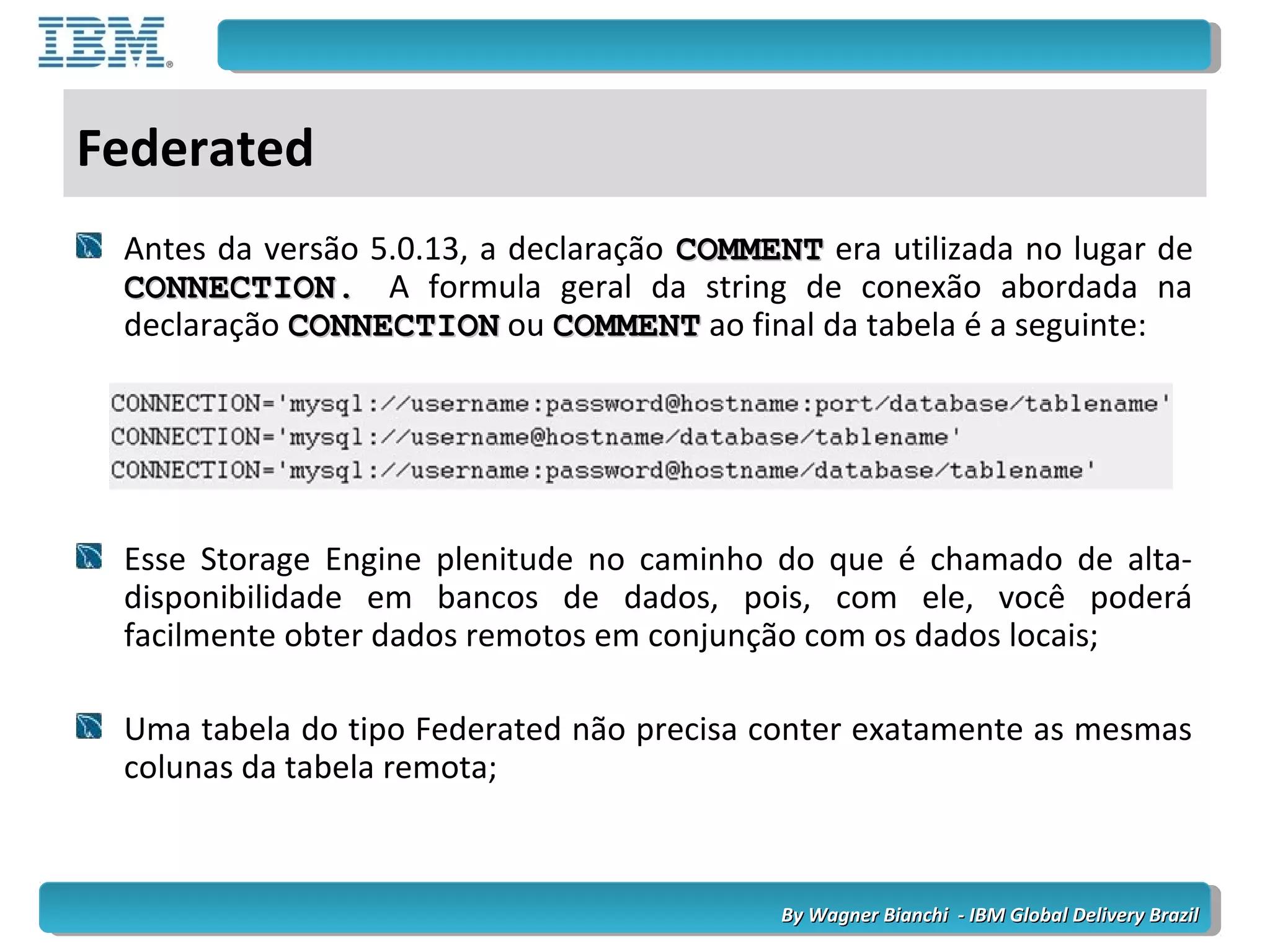 By Wagner Bianchi - IBM Global Delivery BrazilBy Wagner Bianchi - IBM Global Delivery Brazil
Federated
Antes da versão 5.0.13, a declaração COMMENTCOMMENT era utilizada no lugar de
CONNECTION.CONNECTION. A formula geral da string de conexão abordada na
declaração CONNECTIONCONNECTION ou COMMENTCOMMENT ao final da tabela é a seguinte:
Esse Storage Engine plenitude no caminho do que é chamado de alta-
disponibilidade em bancos de dados, pois, com ele, você poderá
facilmente obter dados remotos em conjunção com os dados locais;
Uma tabela do tipo Federated não precisa conter exatamente as mesmas
colunas da tabela remota;
 