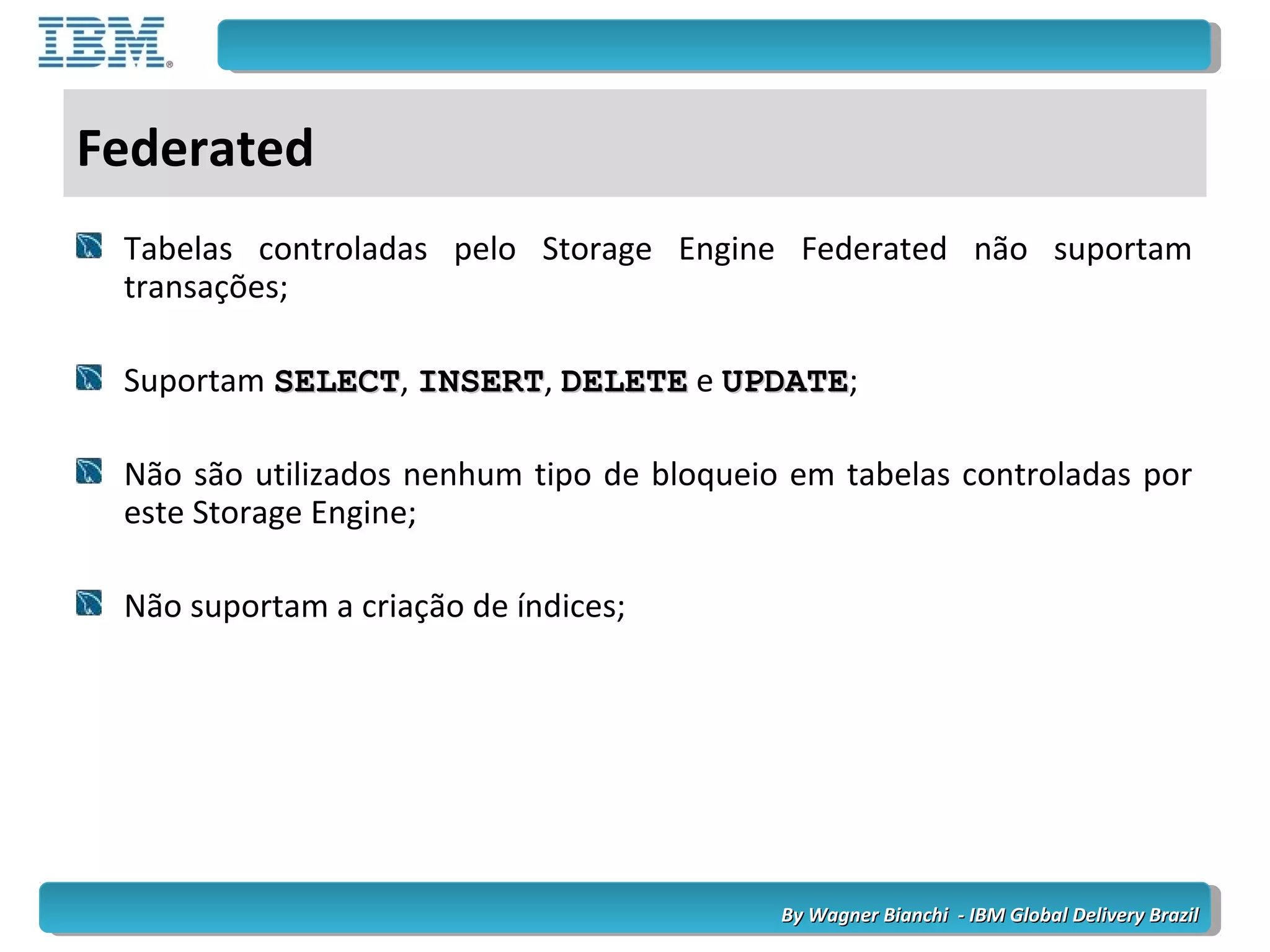 By Wagner Bianchi - IBM Global Delivery BrazilBy Wagner Bianchi - IBM Global Delivery Brazil
Federated
Tabelas controladas pelo Storage Engine Federated não suportam
transações;
Suportam SELECTSELECT, INSERTINSERT, DELETEDELETE e UPDATEUPDATE;
Não são utilizados nenhum tipo de bloqueio em tabelas controladas por
este Storage Engine;
Não suportam a criação de índices;
 