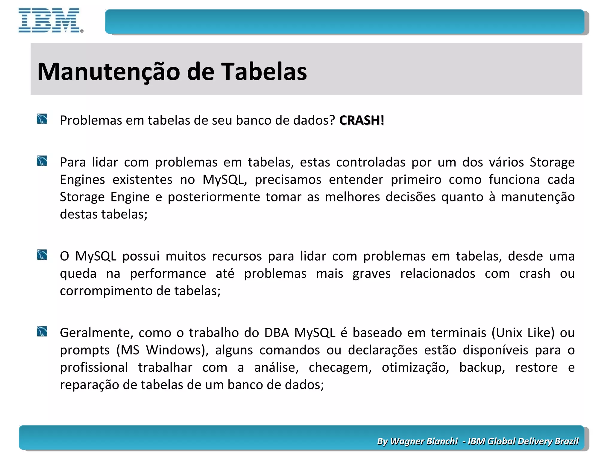 By Wagner Bianchi - IBM Global Delivery BrazilBy Wagner Bianchi - IBM Global Delivery Brazil
Manutenção de Tabelas
Problemas em tabelas de seu banco de dados? CRASH!CRASH!
Para lidar com problemas em tabelas, estas controladas por um dos vários Storage
Engines existentes no MySQL, precisamos entender primeiro como funciona cada
Storage Engine e posteriormente tomar as melhores decisões quanto à manutenção
destas tabelas;
O MySQL possui muitos recursos para lidar com problemas em tabelas, desde uma
queda na performance até problemas mais graves relacionados com crash ou
corrompimento de tabelas;
Geralmente, como o trabalho do DBA MySQL é baseado em terminais (Unix Like) ou
prompts (MS Windows), alguns comandos ou declarações estão disponíveis para o
profissional trabalhar com a análise, checagem, otimização, backup, restore e
reparação de tabelas de um banco de dados;
 