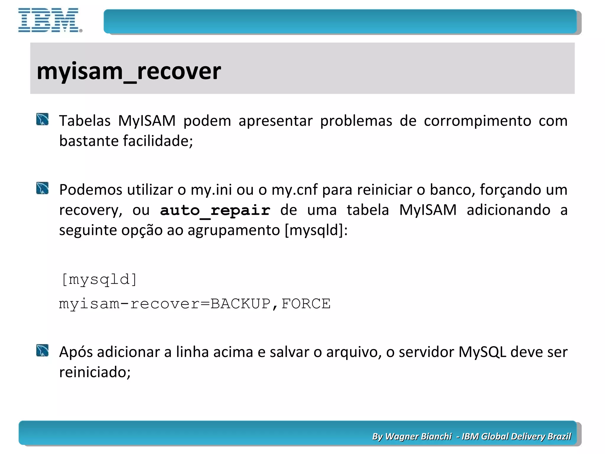 By Wagner Bianchi - IBM Global Delivery BrazilBy Wagner Bianchi - IBM Global Delivery Brazil
myisam_recover
Tabelas MyISAM podem apresentar problemas de corrompimento com
bastante facilidade;
Podemos utilizar o my.ini ou o my.cnf para reiniciar o banco, forçando um
recovery, ou auto_repair de uma tabela MyISAM adicionando a
seguinte opção ao agrupamento [mysqld]:
[mysqld]
myisam-recover=BACKUP,FORCE
Após adicionar a linha acima e salvar o arquivo, o servidor MySQL deve ser
reiniciado;
 