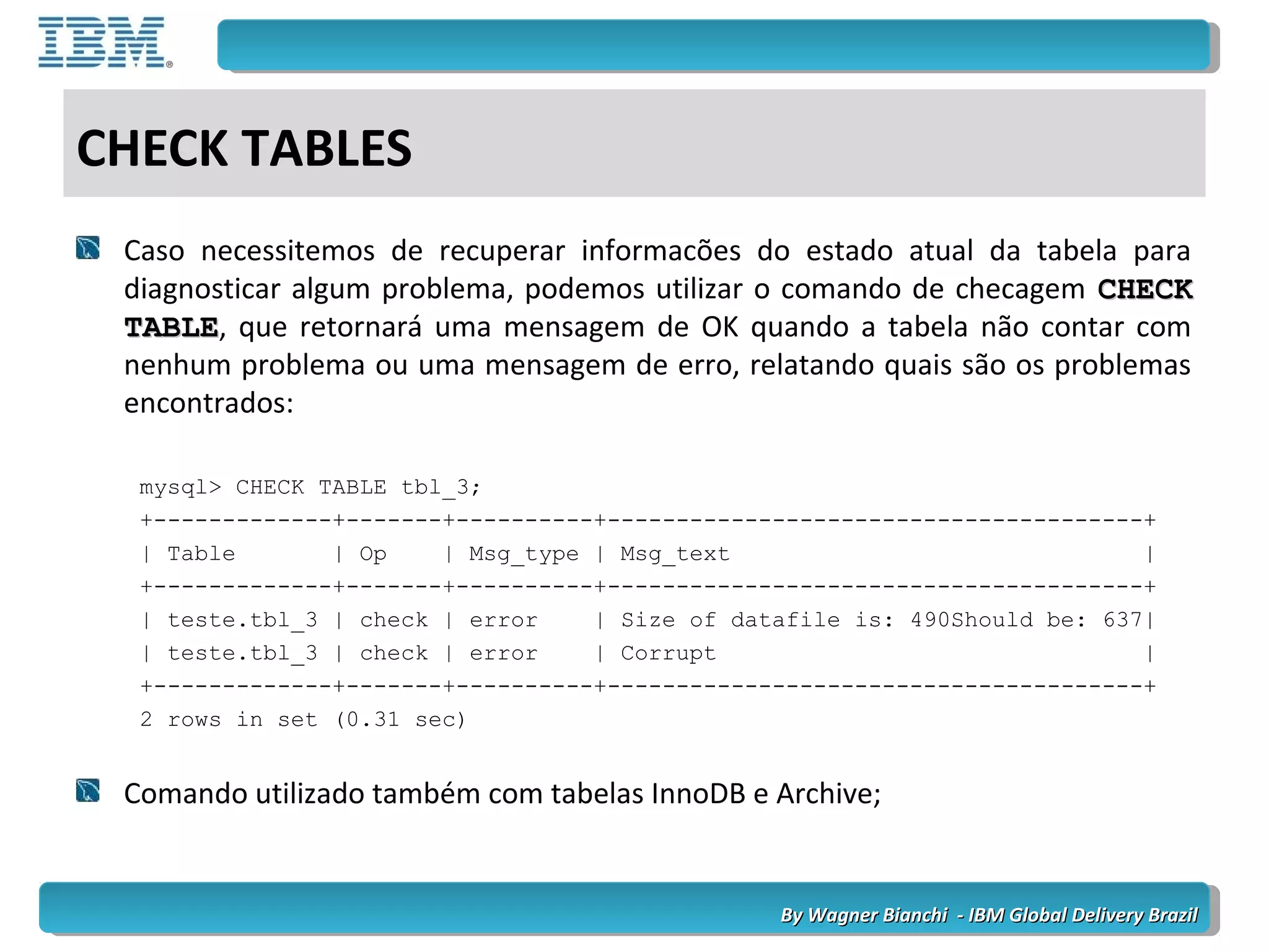 By Wagner Bianchi - IBM Global Delivery BrazilBy Wagner Bianchi - IBM Global Delivery Brazil
CHECK TABLES
Caso necessitemos de recuperar informacões do estado atual da tabela para
diagnosticar algum problema, podemos utilizar o comando de checagem CHECKCHECK
TABLETABLE, que retornará uma mensagem de OK quando a tabela não contar com
nenhum problema ou uma mensagem de erro, relatando quais são os problemas
encontrados:
mysql> CHECK TABLE tbl_3;
+-------------+-------+----------+---------------------------------------+
| Table | Op | Msg_type | Msg_text |
+-------------+-------+----------+---------------------------------------+
| teste.tbl_3 | check | error | Size of datafile is: 490Should be: 637|
| teste.tbl_3 | check | error | Corrupt |
+-------------+-------+----------+---------------------------------------+
2 rows in set (0.31 sec)
Comando utilizado também com tabelas InnoDB e Archive;
 