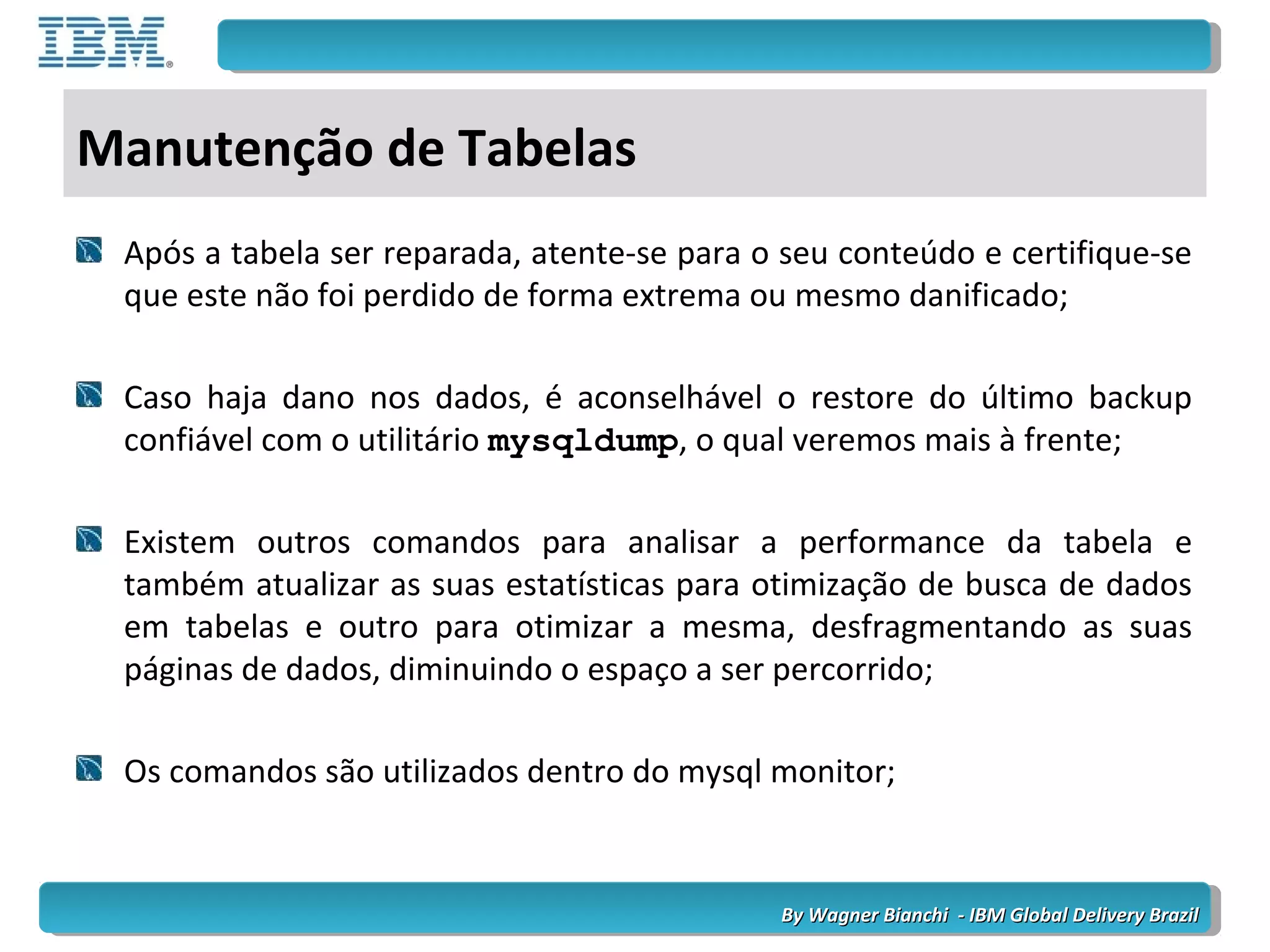 By Wagner Bianchi - IBM Global Delivery BrazilBy Wagner Bianchi - IBM Global Delivery Brazil
Manutenção de Tabelas
Após a tabela ser reparada, atente-se para o seu conteúdo e certifique-se
que este não foi perdido de forma extrema ou mesmo danificado;
Caso haja dano nos dados, é aconselhável o restore do último backup
confiável com o utilitário mysqldump, o qual veremos mais à frente;
Existem outros comandos para analisar a performance da tabela e
também atualizar as suas estatísticas para otimização de busca de dados
em tabelas e outro para otimizar a mesma, desfragmentando as suas
páginas de dados, diminuindo o espaço a ser percorrido;
Os comandos são utilizados dentro do mysql monitor;
 