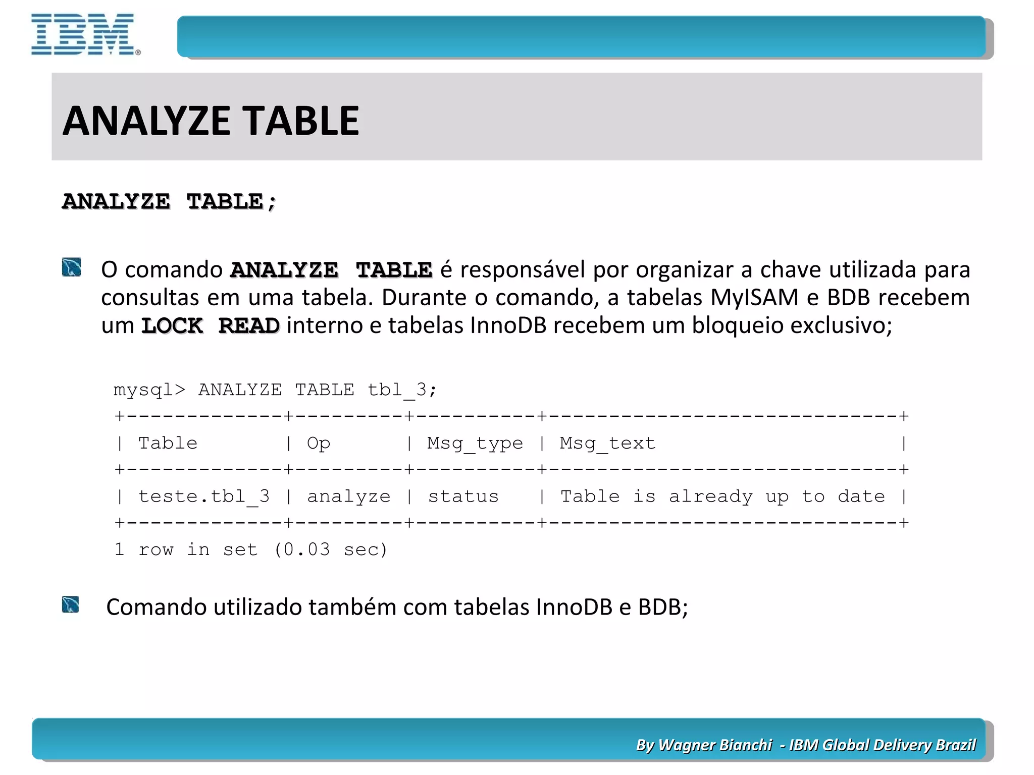 By Wagner Bianchi - IBM Global Delivery BrazilBy Wagner Bianchi - IBM Global Delivery Brazil
ANALYZE TABLE
ANALYZE TABLE;ANALYZE TABLE;
O comando ANALYZE TABLEANALYZE TABLE é responsável por organizar a chave utilizada para
consultas em uma tabela. Durante o comando, a tabelas MyISAM e BDB recebem
um LOCK READLOCK READ interno e tabelas InnoDB recebem um bloqueio exclusivo;
mysql> ANALYZE TABLE tbl_3;
+-------------+---------+----------+-----------------------------+
| Table | Op | Msg_type | Msg_text |
+-------------+---------+----------+-----------------------------+
| teste.tbl_3 | analyze | status | Table is already up to date |
+-------------+---------+----------+-----------------------------+
1 row in set (0.03 sec)
Comando utilizado também com tabelas InnoDB e BDB;
 