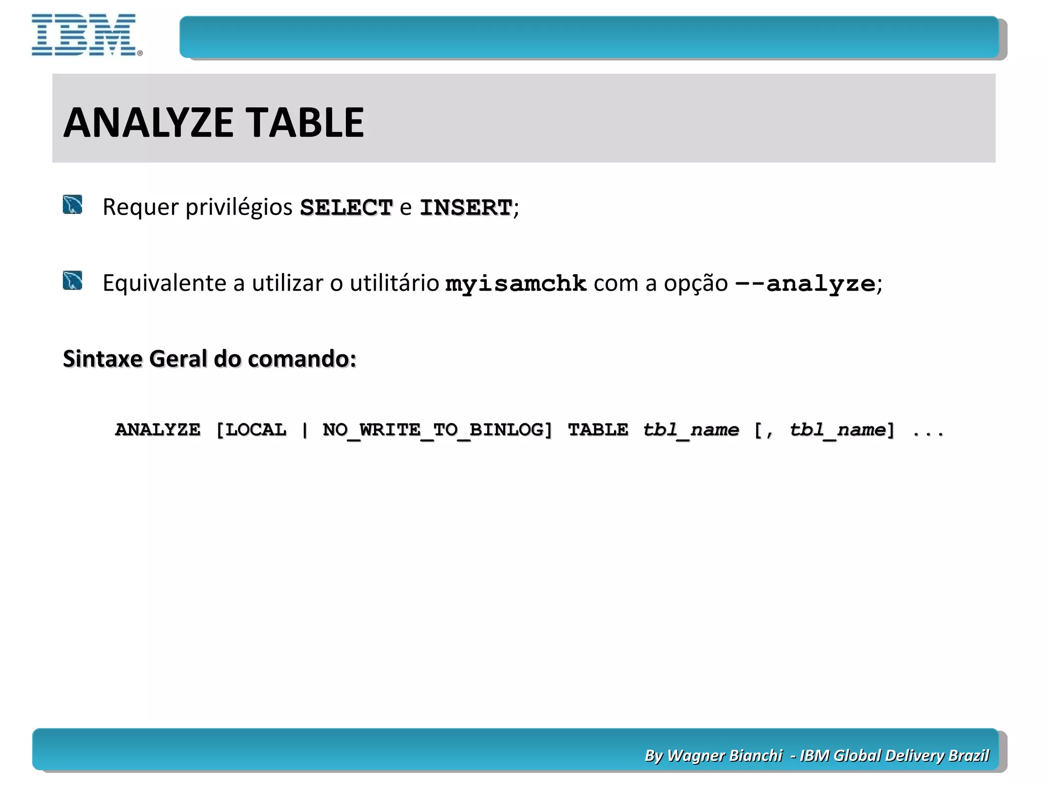By Wagner Bianchi - IBM Global Delivery BrazilBy Wagner Bianchi - IBM Global Delivery Brazil
ANALYZE TABLE
Requer privilégios SELECTSELECT e INSERTINSERT;
Equivalente a utilizar o utilitário myisamchk com a opção –-analyze;
Sintaxe Geral do comando:Sintaxe Geral do comando:
ANALYZE [LOCAL | NO_WRITE_TO_BINLOG] TABLEANALYZE [LOCAL | NO_WRITE_TO_BINLOG] TABLE tbl_nametbl_name [,[, tbl_nametbl_name] ...] ...
 