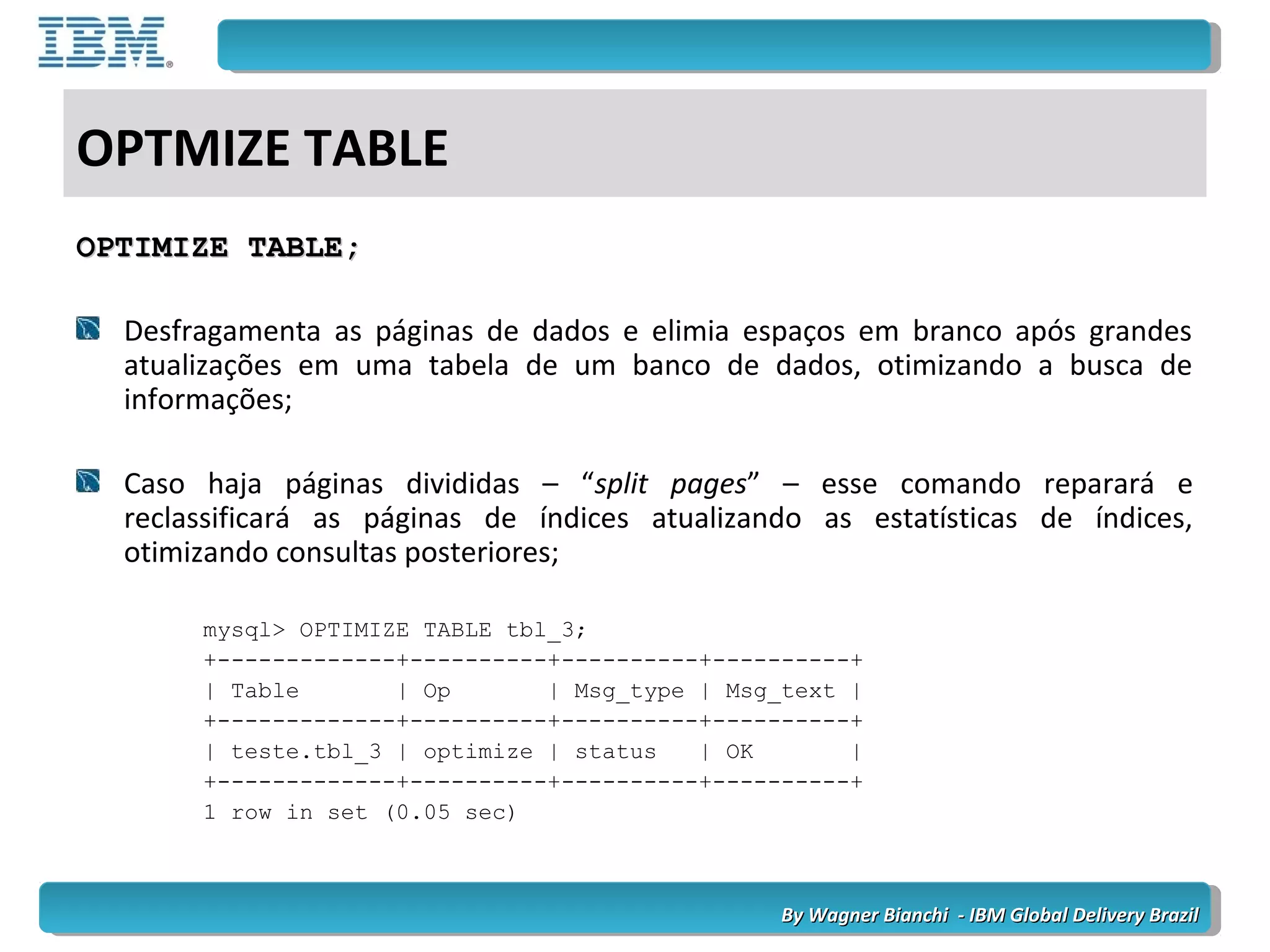 By Wagner Bianchi - IBM Global Delivery BrazilBy Wagner Bianchi - IBM Global Delivery Brazil
OPTMIZE TABLE
OPTIMIZE TABLE;OPTIMIZE TABLE;
Desfragamenta as páginas de dados e elimia espaços em branco após grandes
atualizações em uma tabela de um banco de dados, otimizando a busca de
informações;
Caso haja páginas divididas – “split pages” – esse comando reparará e
reclassificará as páginas de índices atualizando as estatísticas de índices,
otimizando consultas posteriores;
mysql> OPTIMIZE TABLE tbl_3;
+-------------+----------+----------+----------+
| Table | Op | Msg_type | Msg_text |
+-------------+----------+----------+----------+
| teste.tbl_3 | optimize | status | OK |
+-------------+----------+----------+----------+
1 row in set (0.05 sec)
 