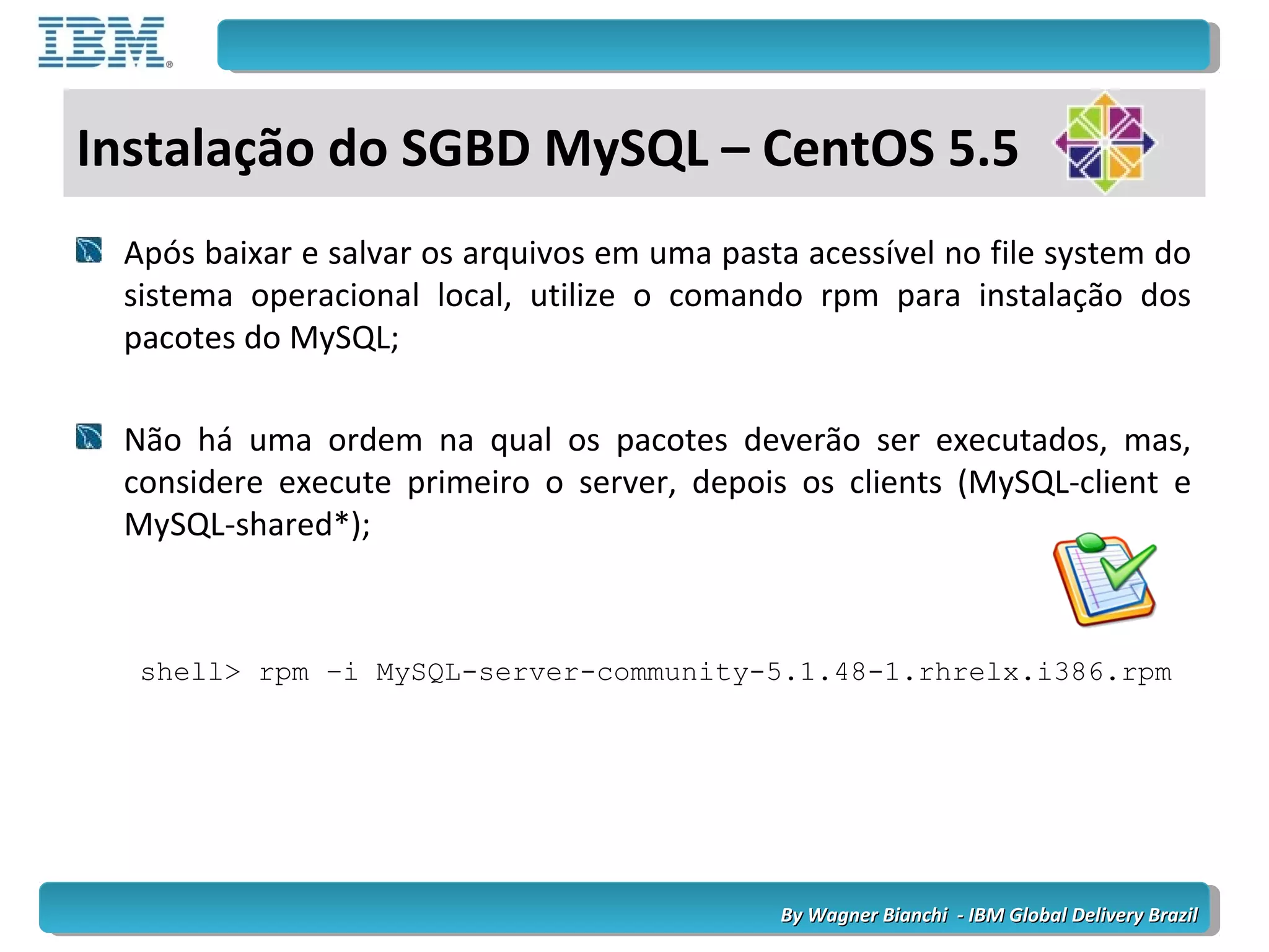 By Wagner Bianchi - IBM Global Delivery BrazilBy Wagner Bianchi - IBM Global Delivery Brazil
Após baixar e salvar os arquivos em uma pasta acessível no file system do
sistema operacional local, utilize o comando rpm para instalação dos
pacotes do MySQL;
Não há uma ordem na qual os pacotes deverão ser executados, mas,
considere execute primeiro o server, depois os clients (MySQL-client e
MySQL-shared*);
shell> rpm –i MySQL-server-community-5.1.48-1.rhrelx.i386.rpm
Instalação do SGBD MySQL – CentOS 5.5
 