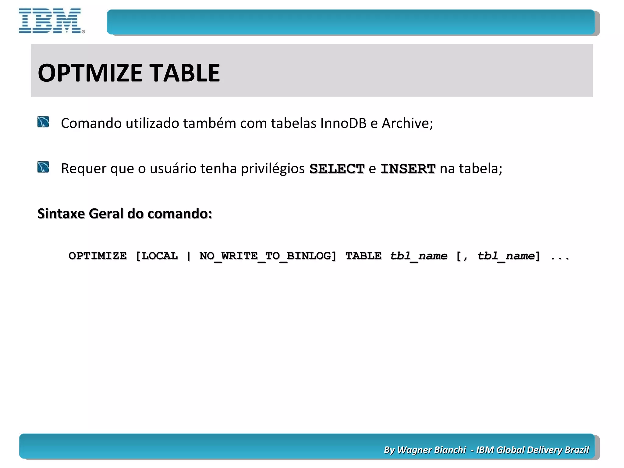 By Wagner Bianchi - IBM Global Delivery BrazilBy Wagner Bianchi - IBM Global Delivery Brazil
OPTMIZE TABLE
Comando utilizado também com tabelas InnoDB e Archive;
Requer que o usuário tenha privilégios SELECTSELECT e INSERTINSERT na tabela;
Sintaxe Geral do comando:Sintaxe Geral do comando:
OPTIMIZE [LOCAL | NO_WRITE_TO_BINLOG] TABLEOPTIMIZE [LOCAL | NO_WRITE_TO_BINLOG] TABLE tbl_nametbl_name [,[, tbl_nametbl_name] ...] ...
 