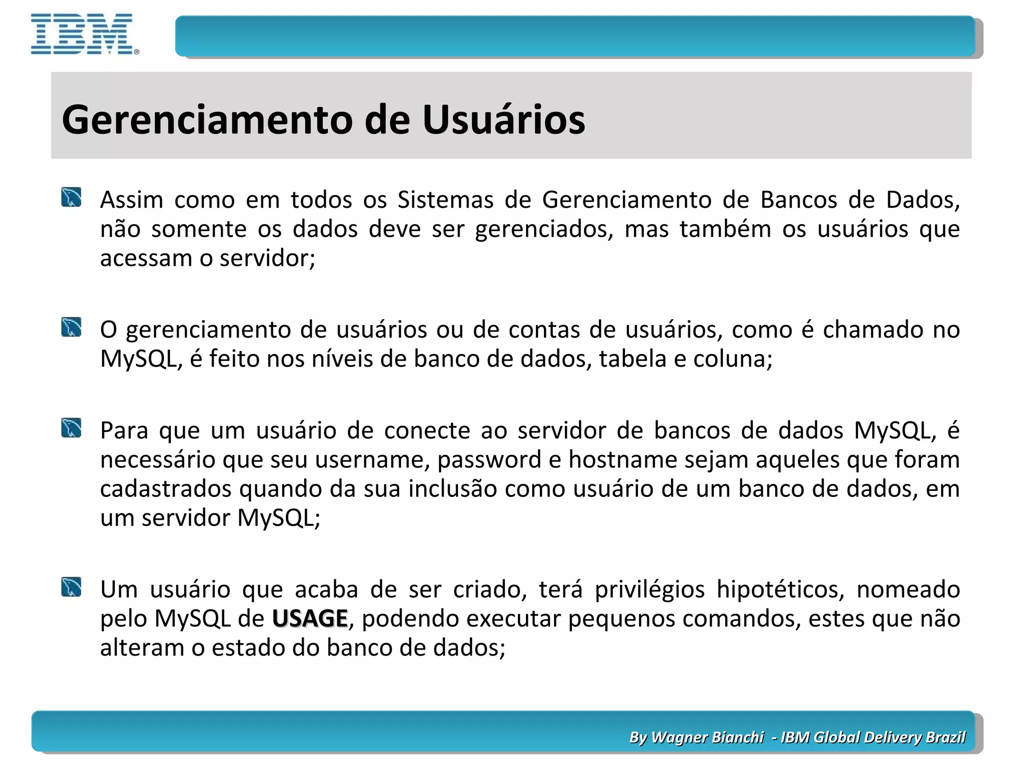 By Wagner Bianchi - IBM Global Delivery BrazilBy Wagner Bianchi - IBM Global Delivery Brazil
Gerenciamento de Usuários
Assim como em todos os Sistemas de Gerenciamento de Bancos de Dados,
não somente os dados deve ser gerenciados, mas também os usuários que
acessam o servidor;
O gerenciamento de usuários ou de contas de usuários, como é chamado no
MySQL, é feito nos níveis de banco de dados, tabela e coluna;
Para que um usuário de conecte ao servidor de bancos de dados MySQL, é
necessário que seu username, password e hostname sejam aqueles que foram
cadastrados quando da sua inclusão como usuário de um banco de dados, em
um servidor MySQL;
Um usuário que acaba de ser criado, terá privilégios hipotéticos, nomeado
pelo MySQL de USAGEUSAGE, podendo executar pequenos comandos, estes que não
alteram o estado do banco de dados;
 
