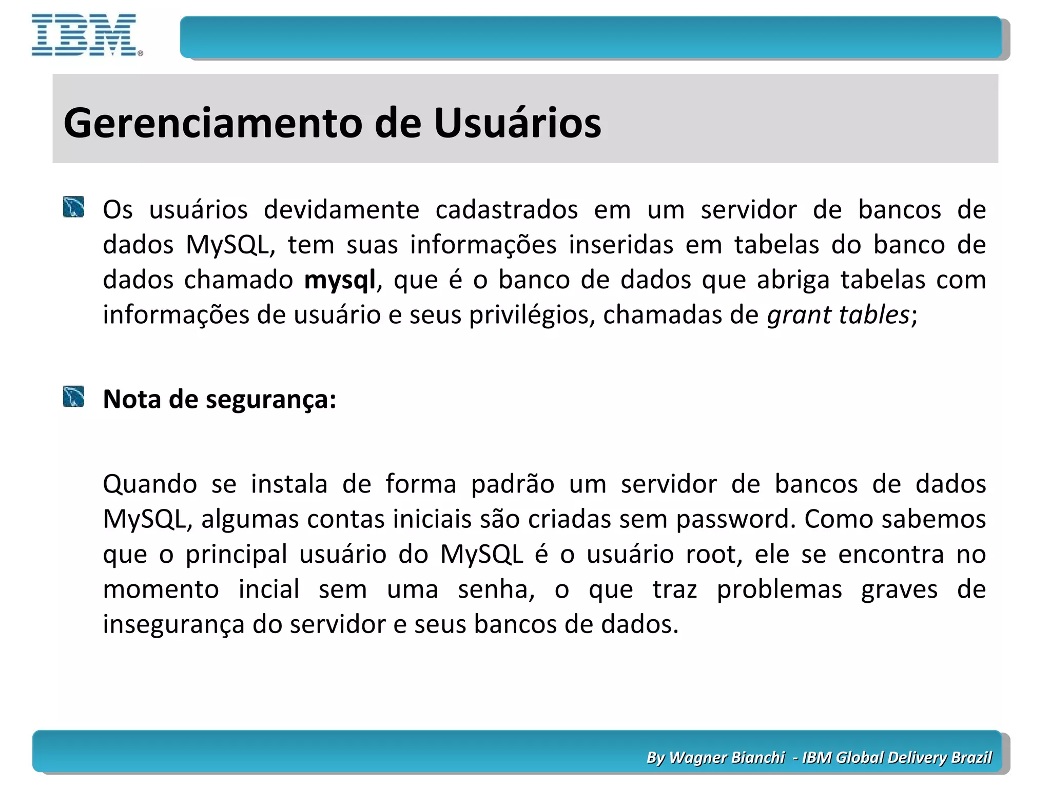 By Wagner Bianchi - IBM Global Delivery BrazilBy Wagner Bianchi - IBM Global Delivery Brazil
Gerenciamento de Usuários
Os usuários devidamente cadastrados em um servidor de bancos de
dados MySQL, tem suas informações inseridas em tabelas do banco de
dados chamado mysql, que é o banco de dados que abriga tabelas com
informações de usuário e seus privilégios, chamadas de grant tables;
Nota de segurança:
Quando se instala de forma padrão um servidor de bancos de dados
MySQL, algumas contas iniciais são criadas sem password. Como sabemos
que o principal usuário do MySQL é o usuário root, ele se encontra no
momento incial sem uma senha, o que traz problemas graves de
insegurança do servidor e seus bancos de dados.
 
