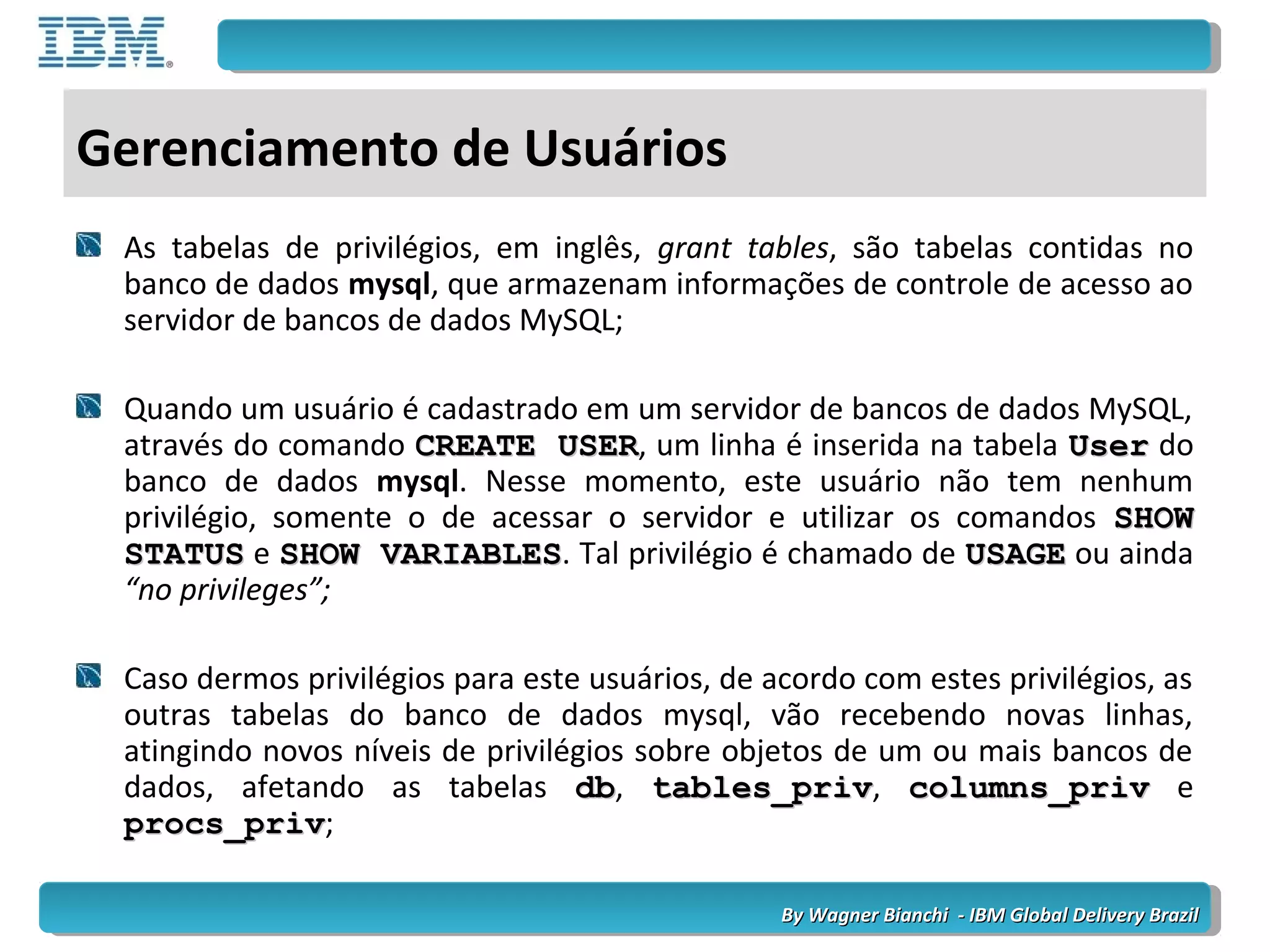 By Wagner Bianchi - IBM Global Delivery BrazilBy Wagner Bianchi - IBM Global Delivery Brazil
Gerenciamento de Usuários
As tabelas de privilégios, em inglês, grant tables, são tabelas contidas no
banco de dados mysql, que armazenam informações de controle de acesso ao
servidor de bancos de dados MySQL;
Quando um usuário é cadastrado em um servidor de bancos de dados MySQL,
através do comando CREATE USERCREATE USER, um linha é inserida na tabela UserUser do
banco de dados mysql. Nesse momento, este usuário não tem nenhum
privilégio, somente o de acessar o servidor e utilizar os comandos SHOWSHOW
STATUSSTATUS e SHOW VARIABLESSHOW VARIABLES. Tal privilégio é chamado de USAGEUSAGE ou ainda
“no privileges”;
Caso dermos privilégios para este usuários, de acordo com estes privilégios, as
outras tabelas do banco de dados mysql, vão recebendo novas linhas,
atingindo novos níveis de privilégios sobre objetos de um ou mais bancos de
dados, afetando as tabelas dbdb, tables_privtables_priv, columns_privcolumns_priv e
procs_privprocs_priv;
 