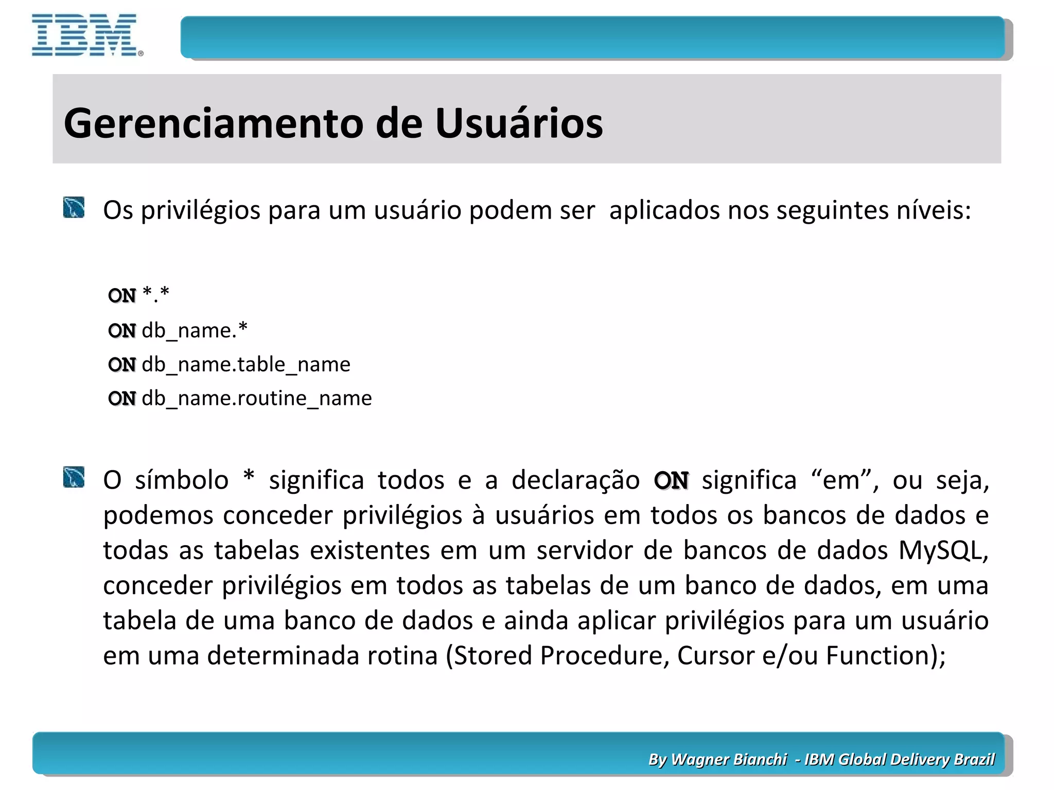By Wagner Bianchi - IBM Global Delivery BrazilBy Wagner Bianchi - IBM Global Delivery Brazil
Gerenciamento de Usuários
Os privilégios para um usuário podem ser aplicados nos seguintes níveis:
ONON *.*
ONON db_name.*
ONON db_name.table_name
ONON db_name.routine_name
O símbolo * significa todos e a declaração ONON significa “em”, ou seja,
podemos conceder privilégios à usuários em todos os bancos de dados e
todas as tabelas existentes em um servidor de bancos de dados MySQL,
conceder privilégios em todos as tabelas de um banco de dados, em uma
tabela de uma banco de dados e ainda aplicar privilégios para um usuário
em uma determinada rotina (Stored Procedure, Cursor e/ou Function);
 
