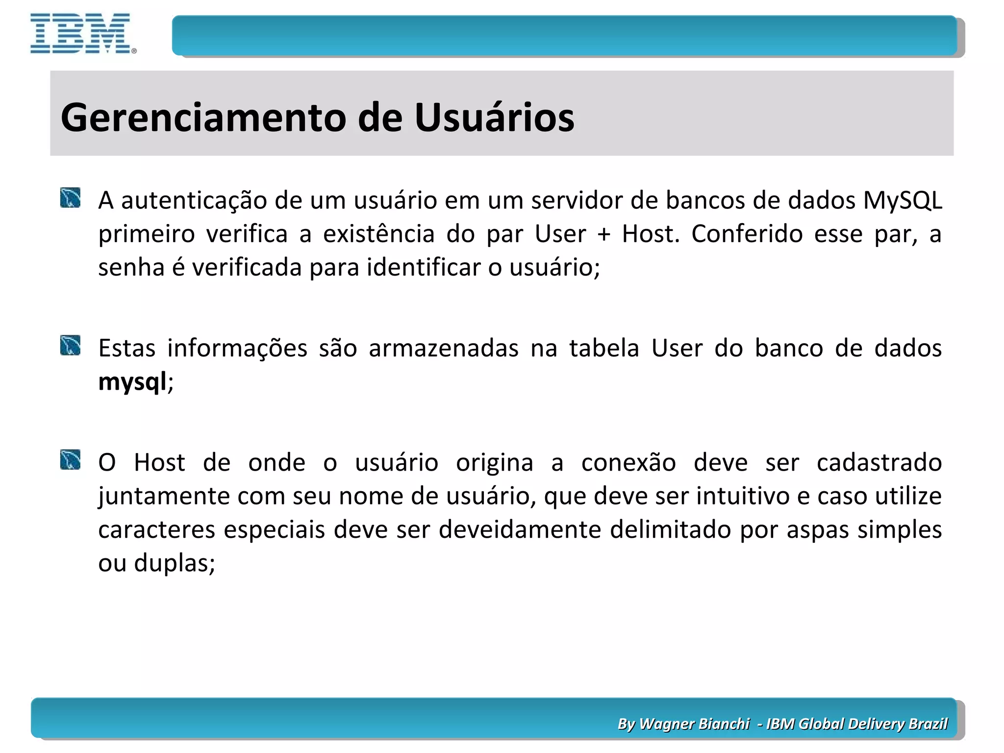 By Wagner Bianchi - IBM Global Delivery BrazilBy Wagner Bianchi - IBM Global Delivery Brazil
Gerenciamento de Usuários
A autenticação de um usuário em um servidor de bancos de dados MySQL
primeiro verifica a existência do par User + Host. Conferido esse par, a
senha é verificada para identificar o usuário;
Estas informações são armazenadas na tabela User do banco de dados
mysql;
O Host de onde o usuário origina a conexão deve ser cadastrado
juntamente com seu nome de usuário, que deve ser intuitivo e caso utilize
caracteres especiais deve ser deveidamente delimitado por aspas simples
ou duplas;
 