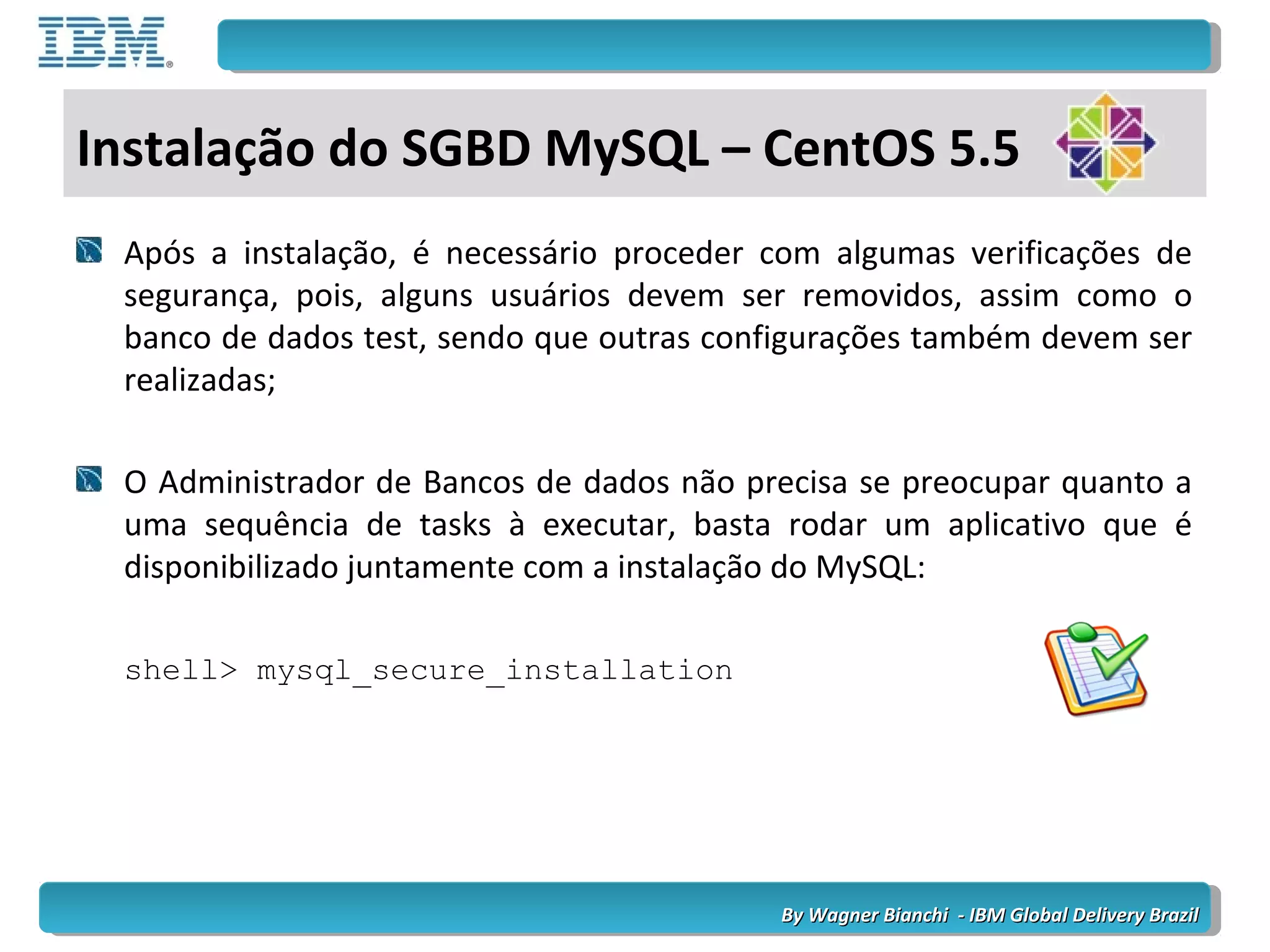 By Wagner Bianchi - IBM Global Delivery BrazilBy Wagner Bianchi - IBM Global Delivery Brazil
Após a instalação, é necessário proceder com algumas verificações de
segurança, pois, alguns usuários devem ser removidos, assim como o
banco de dados test, sendo que outras configurações também devem ser
realizadas;
O Administrador de Bancos de dados não precisa se preocupar quanto a
uma sequência de tasks à executar, basta rodar um aplicativo que é
disponibilizado juntamente com a instalação do MySQL:
shell> mysql_secure_installation
Instalação do SGBD MySQL – CentOS 5.5
 