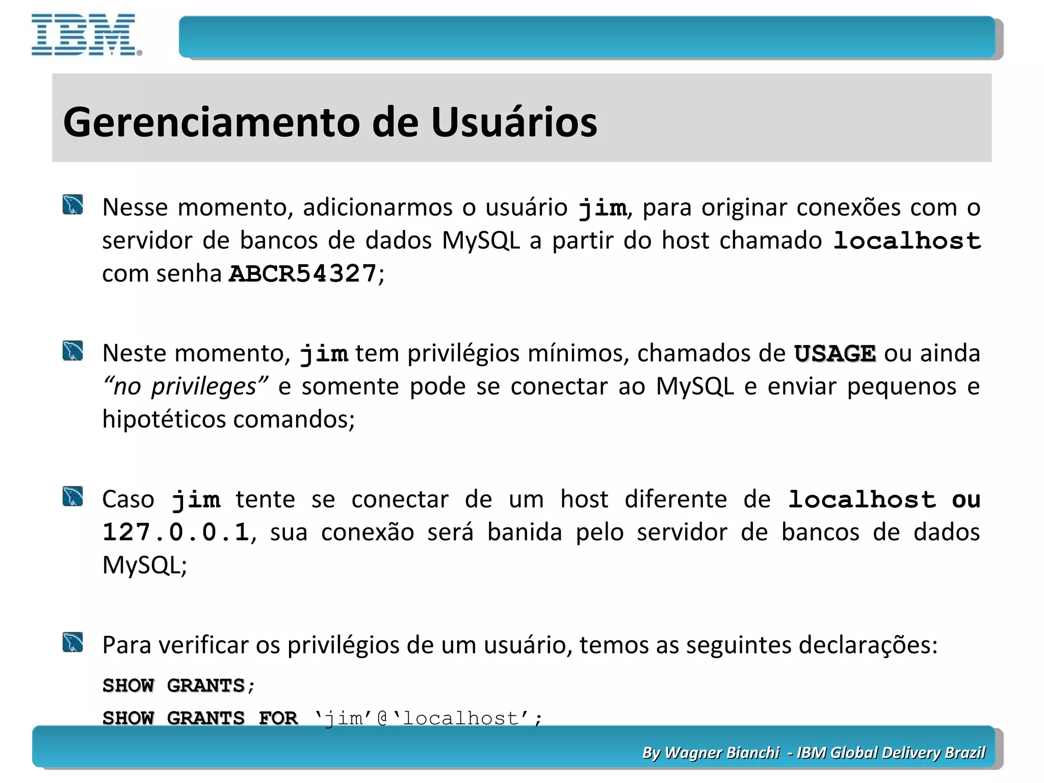 By Wagner Bianchi - IBM Global Delivery BrazilBy Wagner Bianchi - IBM Global Delivery Brazil
Gerenciamento de Usuários
Nesse momento, adicionarmos o usuário jim, para originar conexões com o
servidor de bancos de dados MySQL a partir do host chamado localhost
com senha ABCR54327;
Neste momento, jim tem privilégios mínimos, chamados de USAGEUSAGE ou ainda
“no privileges” e somente pode se conectar ao MySQL e enviar pequenos e
hipotéticos comandos;
Caso jim tente se conectar de um host diferente de localhost ou
127.0.0.1, sua conexão será banida pelo servidor de bancos de dados
MySQL;
Para verificar os privilégios de um usuário, temos as seguintes declarações:
SHOW GRANTSSHOW GRANTS;
SHOW GRANTS FORSHOW GRANTS FOR ‘jim’@‘localhost’;
 
