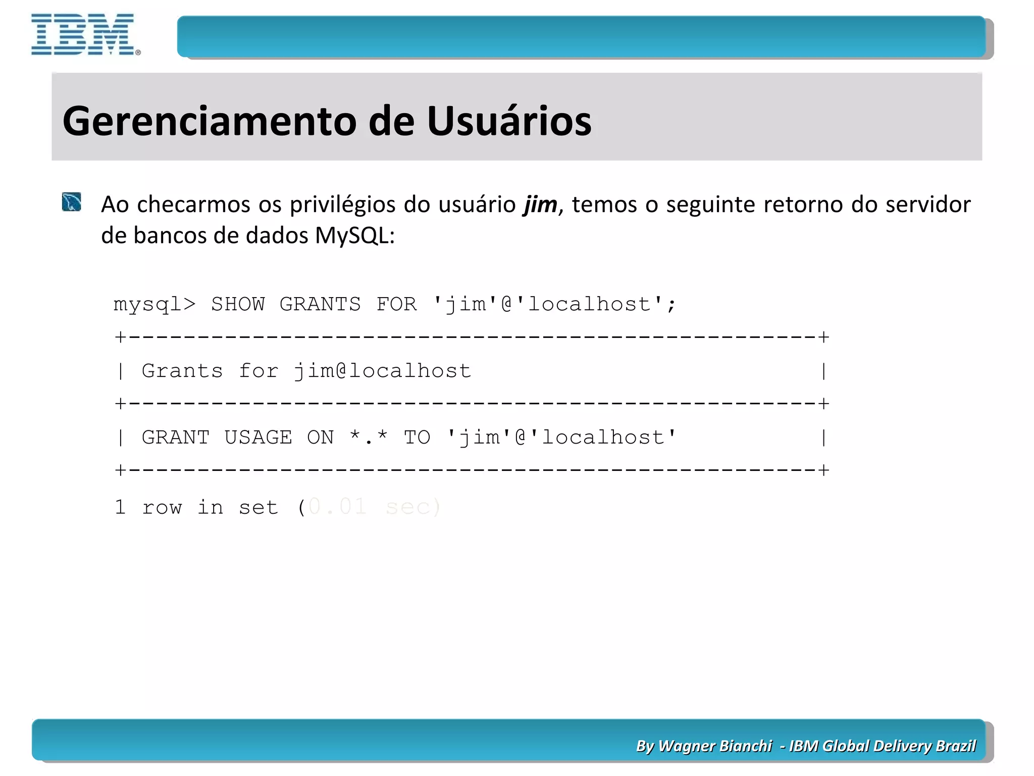By Wagner Bianchi - IBM Global Delivery BrazilBy Wagner Bianchi - IBM Global Delivery Brazil
Gerenciamento de Usuários
Ao checarmos os privilégios do usuário jim, temos o seguinte retorno do servidor
de bancos de dados MySQL:
mysql> SHOW GRANTS FOR 'jim'@'localhost';
+--------------------------------------------------+
| Grants for jim@localhost |
+--------------------------------------------------+
| GRANT USAGE ON *.* TO 'jim'@'localhost' |
+--------------------------------------------------+
1 row in set (0.01 sec)
 