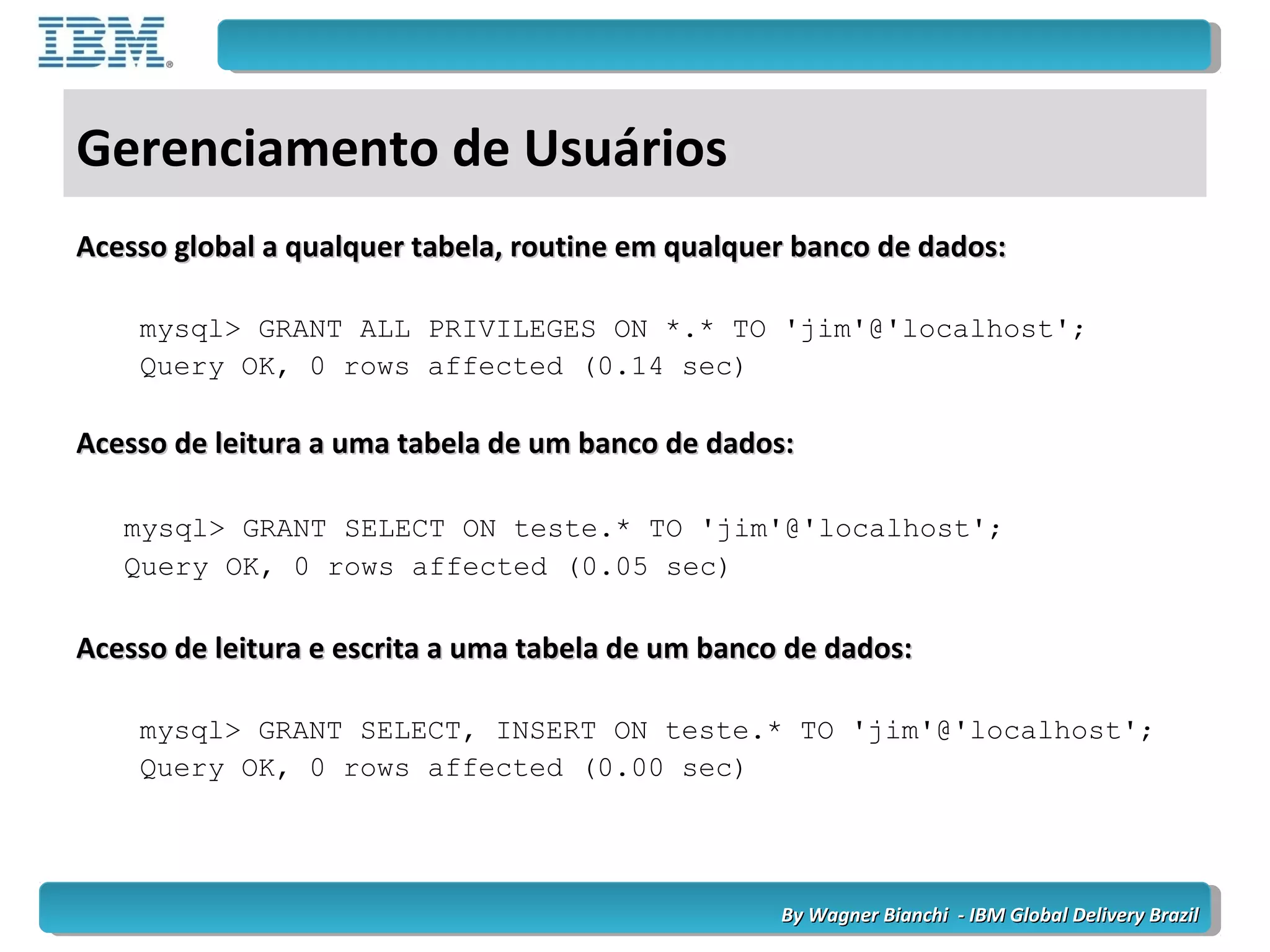 By Wagner Bianchi - IBM Global Delivery BrazilBy Wagner Bianchi - IBM Global Delivery Brazil
Gerenciamento de Usuários
Acesso global a qualquer tabela, routine em qualquer banco de dados:Acesso global a qualquer tabela, routine em qualquer banco de dados:
mysql> GRANT ALL PRIVILEGES ON *.* TO 'jim'@'localhost';
Query OK, 0 rows affected (0.14 sec)
Acesso de leitura a uma tabela de um banco de dados:Acesso de leitura a uma tabela de um banco de dados:
mysql> GRANT SELECT ON teste.* TO 'jim'@'localhost';
Query OK, 0 rows affected (0.05 sec)
Acesso de leitura e escrita a uma tabela de um banco de dados:Acesso de leitura e escrita a uma tabela de um banco de dados:
mysql> GRANT SELECT, INSERT ON teste.* TO 'jim'@'localhost';
Query OK, 0 rows affected (0.00 sec)
 
