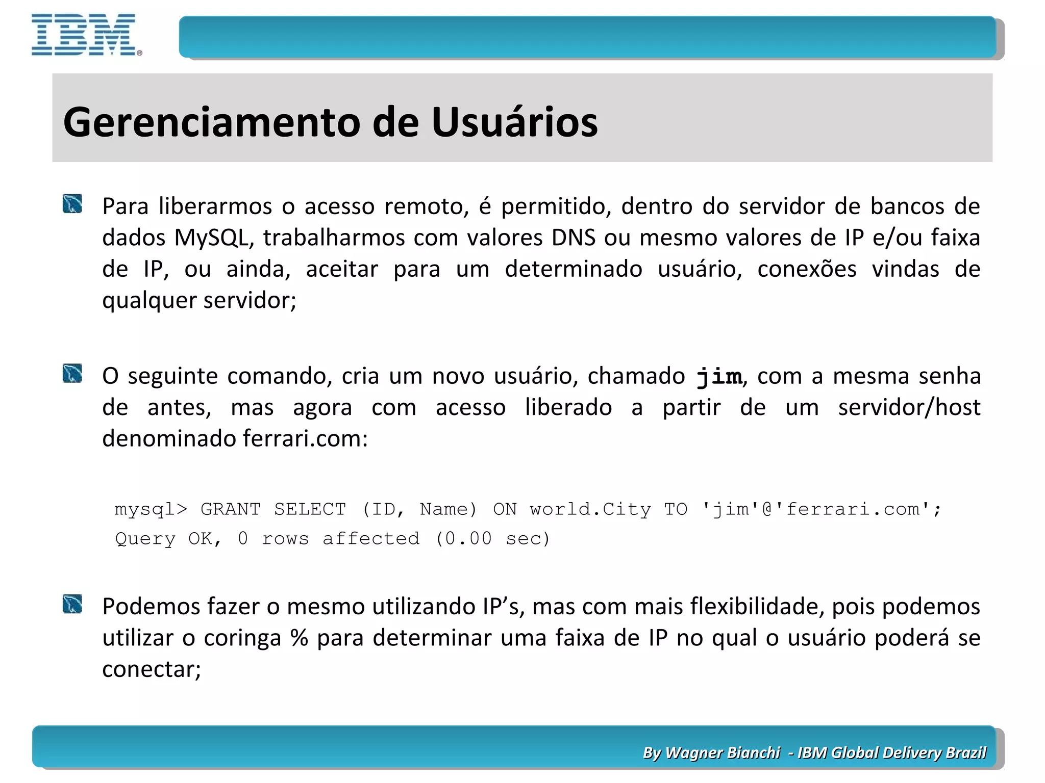 By Wagner Bianchi - IBM Global Delivery BrazilBy Wagner Bianchi - IBM Global Delivery Brazil
Gerenciamento de Usuários
Para liberarmos o acesso remoto, é permitido, dentro do servidor de bancos de
dados MySQL, trabalharmos com valores DNS ou mesmo valores de IP e/ou faixa
de IP, ou ainda, aceitar para um determinado usuário, conexões vindas de
qualquer servidor;
O seguinte comando, cria um novo usuário, chamado jim, com a mesma senha
de antes, mas agora com acesso liberado a partir de um servidor/host
denominado ferrari.com:
mysql> GRANT SELECT (ID, Name) ON world.City TO 'jim'@'ferrari.com';
Query OK, 0 rows affected (0.00 sec)
Podemos fazer o mesmo utilizando IP’s, mas com mais flexibilidade, pois podemos
utilizar o coringa % para determinar uma faixa de IP no qual o usuário poderá se
conectar;
 