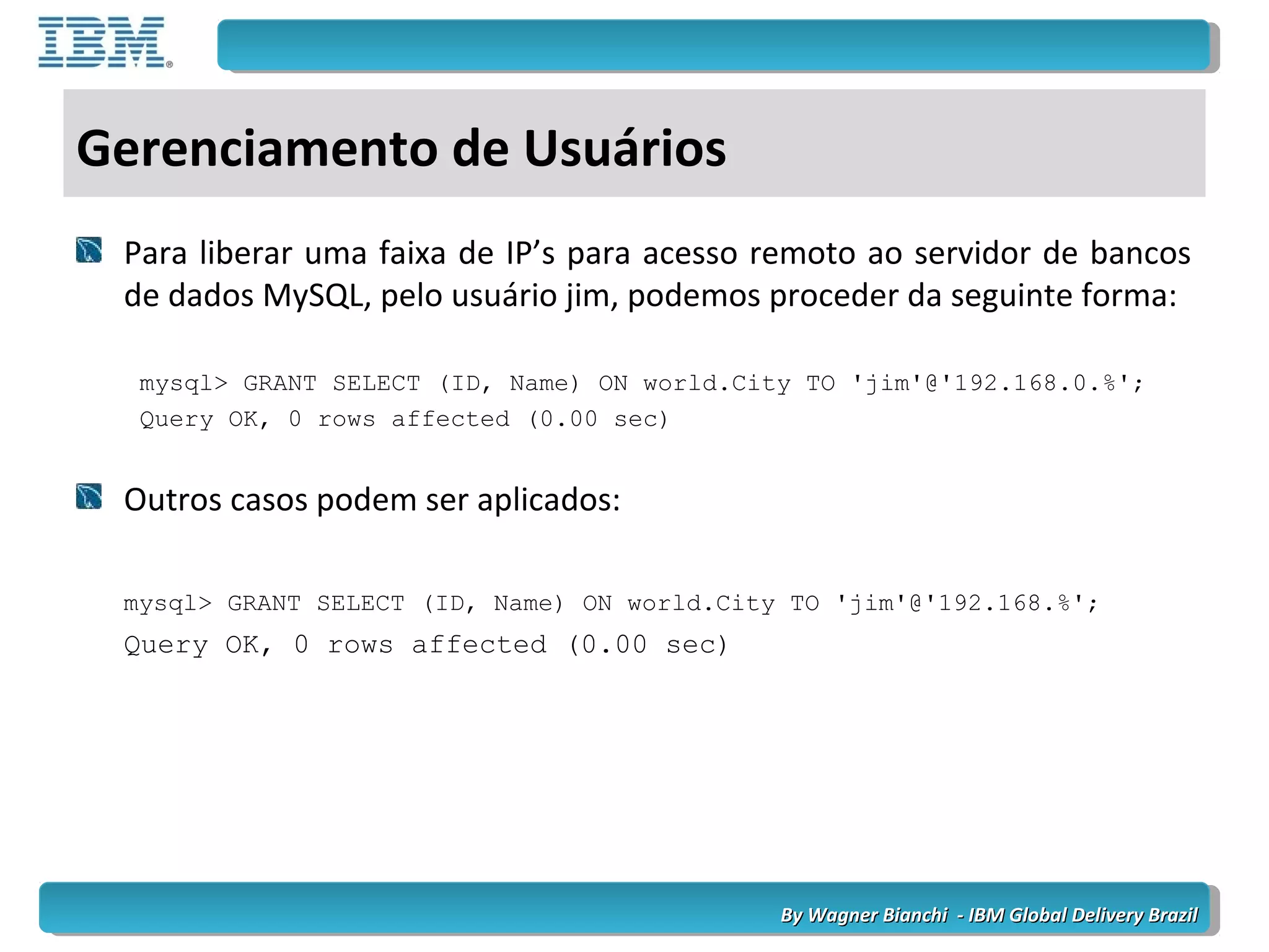 By Wagner Bianchi - IBM Global Delivery BrazilBy Wagner Bianchi - IBM Global Delivery Brazil
Gerenciamento de Usuários
Para liberar uma faixa de IP’s para acesso remoto ao servidor de bancos
de dados MySQL, pelo usuário jim, podemos proceder da seguinte forma:
mysql> GRANT SELECT (ID, Name) ON world.City TO 'jim'@'192.168.0.%';
Query OK, 0 rows affected (0.00 sec)
Outros casos podem ser aplicados:
mysql> GRANT SELECT (ID, Name) ON world.City TO 'jim'@'192.168.%';
Query OK, 0 rows affected (0.00 sec)
 