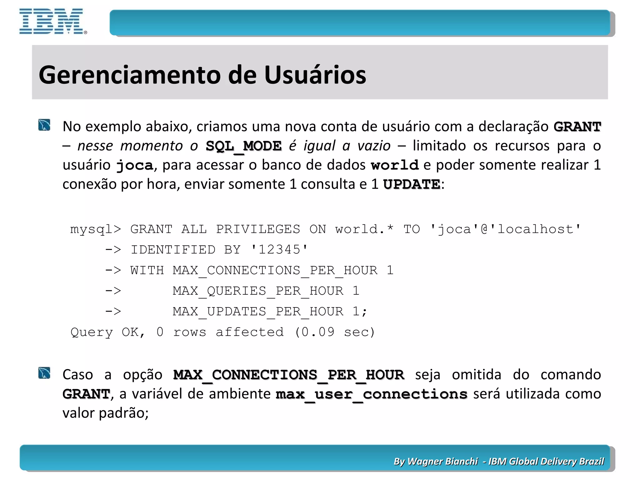By Wagner Bianchi - IBM Global Delivery BrazilBy Wagner Bianchi - IBM Global Delivery Brazil
Gerenciamento de Usuários
No exemplo abaixo, criamos uma nova conta de usuário com a declaração GRANTGRANT
– nesse momento o SQL_MODESQL_MODE é igual a vazio – limitado os recursos para o
usuário joca, para acessar o banco de dados world e poder somente realizar 1
conexão por hora, enviar somente 1 consulta e 1 UPDATEUPDATE:
mysql> GRANT ALL PRIVILEGES ON world.* TO 'joca'@'localhost'
-> IDENTIFIED BY '12345'
-> WITH MAX_CONNECTIONS_PER_HOUR 1
-> MAX_QUERIES_PER_HOUR 1
-> MAX_UPDATES_PER_HOUR 1;
Query OK, 0 rows affected (0.09 sec)
Caso a opção MAX_CONNECTIONS_PER_HOURMAX_CONNECTIONS_PER_HOUR seja omitida do comando
GRANTGRANT, a variável de ambiente max_user_connectionsmax_user_connections será utilizada como
valor padrão;
 