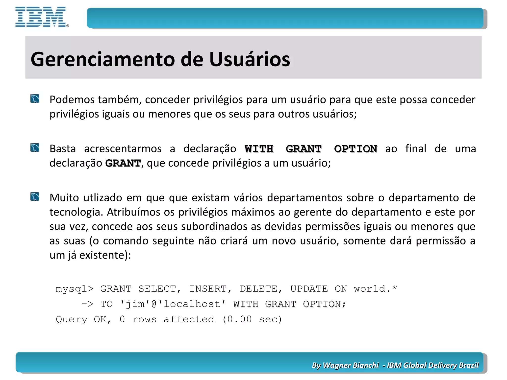 By Wagner Bianchi - IBM Global Delivery BrazilBy Wagner Bianchi - IBM Global Delivery Brazil
Gerenciamento de Usuários
Podemos também, conceder privilégios para um usuário para que este possa conceder
privilégios iguais ou menores que os seus para outros usuários;
Basta acrescentarmos a declaração WITH GRANT OPTIONWITH GRANT OPTION ao final de uma
declaração GRANTGRANT, que concede privilégios a um usuário;
Muito utlizado em que que existam vários departamentos sobre o departamento de
tecnologia. Atribuímos os privilégios máximos ao gerente do departamento e este por
sua vez, concede aos seus subordinados as devidas permissões iguais ou menores que
as suas (o comando seguinte não criará um novo usuário, somente dará permissão a
um já existente):
mysql> GRANT SELECT, INSERT, DELETE, UPDATE ON world.*
-> TO 'jim'@'localhost' WITH GRANT OPTIONWITH GRANT OPTION;
Query OK, 0 rows affected (0.00 sec)
 